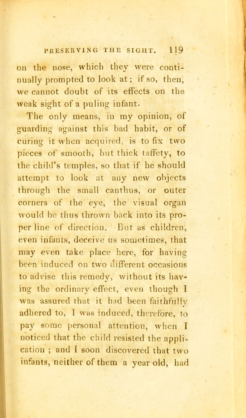 on the nose, which they were conti- nually prompted to look at; if so, then, we cannot doubt of its efFects on the weak sight of a puling infant. The only means, in my opinion, of guarding against this bad habit, or of curing it vvhen acquired, is to fix two pieces of smooth, but thick tafFety, to the chiUl's temples, so that if he should atterapt to look at any new objects through the small canthus, or outer Corners of the eye, the visual organ would be thns thrown back into its pro- per line of direction. But as children, even infants, deceive us sometimes, that may even take place here, for having been induced on two different occasions to advise this remedy, without its hav- ing the ortlinary effect, even though I was assured that it had been faithfully adhered to, I was induced, therefore, to pay sorao personal attention, vvhen I noticed that the child resisled the appli- cation ; and I soon discovered that two infants, neither of them a year cid, had