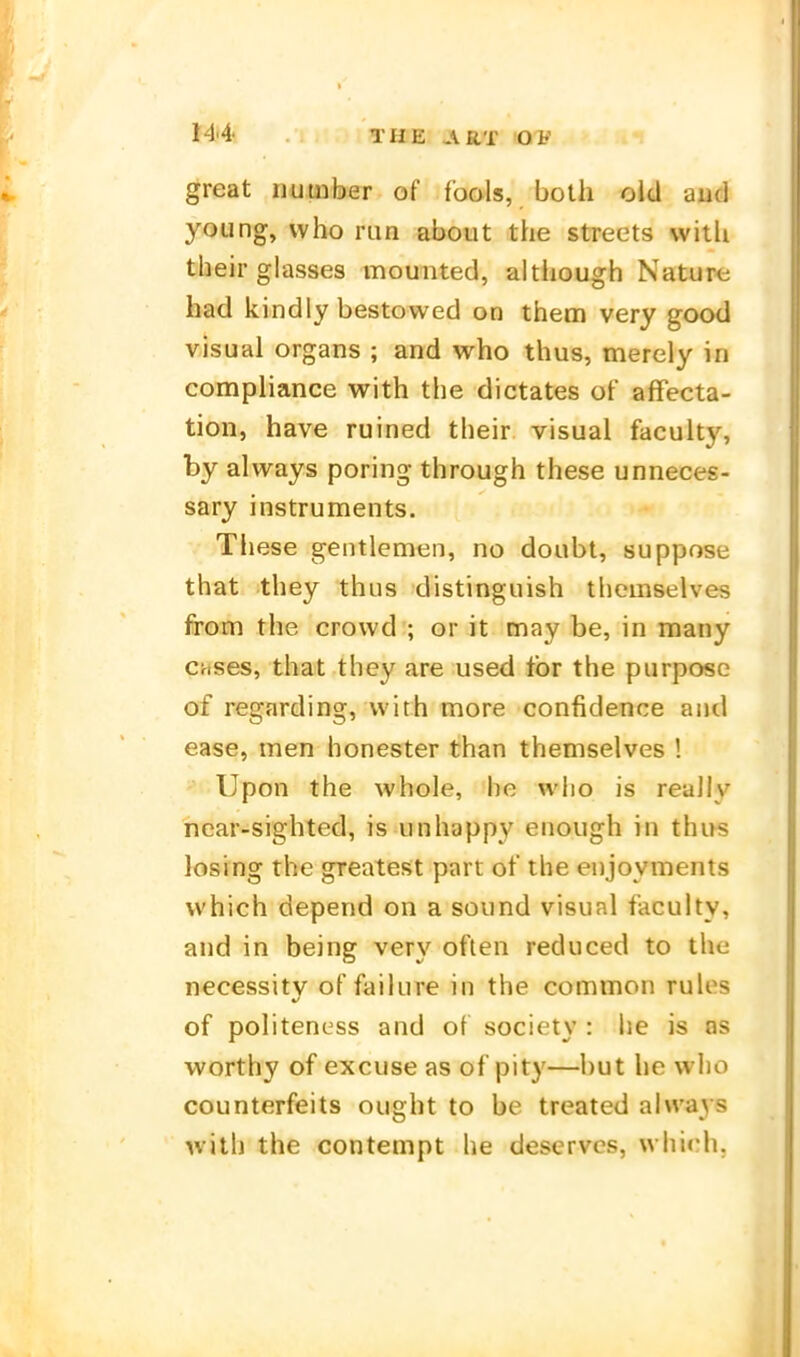 great number of foals, both cid aud young, vvho run about the streets witli tbeir glasses mounted, although Nature had kindly bestowed on them very good v-isual Organs ; and who thus, merely in compliance with tbe dictates of affecta- tion, have ruined tbeir visual faculty, by always poring tbrough these unneces- sary instruments. Tbese gentlemen, no doubt, suppose that tbey thus distinguish tbcmselves from tbe crovvd ; or it may be, in many Crises, that they are used tbr the purpose of regarding, with more confidence and ease, men honester than themselves ! Upen the whole, be wlio is really near-sighted, is unhappy enough in thus losrng the greatest part of the enjoyments vvhich depend on a sound visual faculty, and in being ver\^ oflen reduced to the n€cessitv of failure in the common rules of politeness and of society : he is os worthy of excuse as of pity—but he who counterfeits ought to be treated always with the contempt he deserves, which.