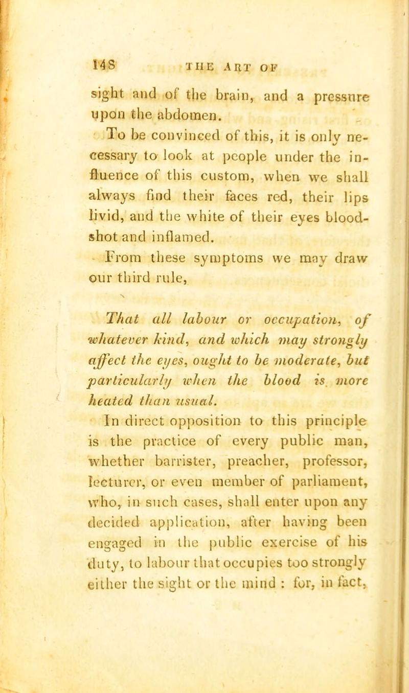 sight and of tjie brain, and a pressure ypon the abdomen. ' To be convinced of this, it is onlv ne- cessary to look at pcople under the in- fluence of this custom, vvhen we shall always find their feces red, their lips livid, aud the white of their eyes blood- shot and inflamed. • From these Symptoms we may draw Our third rule, That all labour or occupatioii, of whatever kind, and which niay strongly affect the eijes, ought to be Dioderate, buf particularly when the blood is, niore heated tJian ustial. In direct Opposition to this principle is the practice of every public man, whether barrister, preacher, professor, lecturcr, or even member of parliaraent, who, in such cases, shall enter upon any decided application, after having been enfrasrod in ihc public exercise of his cluty, to labour thatoccupies too strongly eilher the sight or the mind : for, in fact,