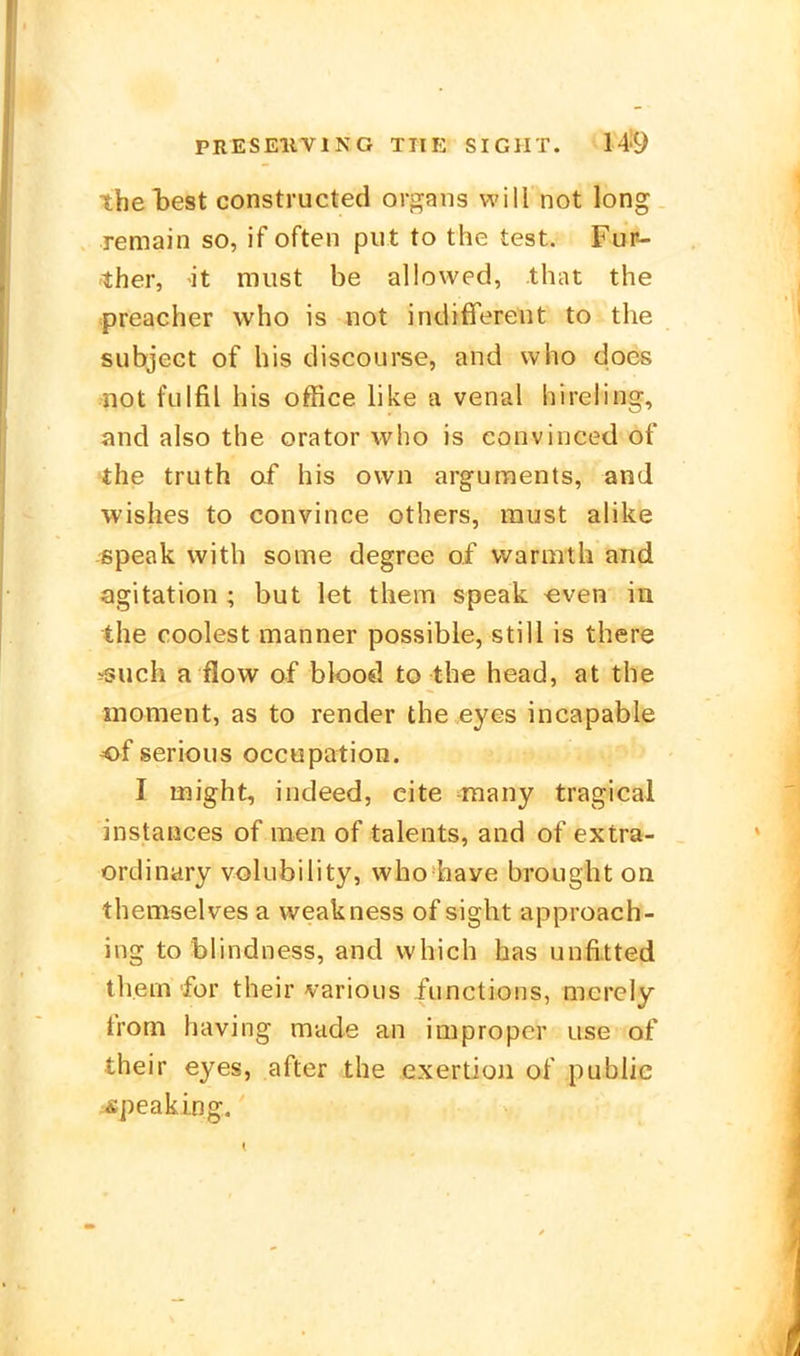 theT3est constructed or^i^ans will not long remain so, if often put to the test. Fur- ther, it must be allowed, that the preacher who is not indifferent to the subject of bis discourse, and who does ^not fulfil bis Office like a venal hireling, and also the orator who is eonvinced of 'the truth af bis own arguments, and wishes to convince others, raust alike -speak vvitb some degree of vvarmtb and Agitation ; but let them speak «ven in the coolest manner possible, still is there ^uch a flow of blood to the head, at the moment, as to render the eyes incapable of serious occupation. I might, indeed, cite raany tragical instaiices of raen of talents, and of extra- ordinary volubility, who have brougbt on themselves a weakness of sigbt approach- ing to blindness, and which has unfitted thein für their various functions, merely from having miide an improper use of their eyes, after the exertion of public ^Äpeaking.