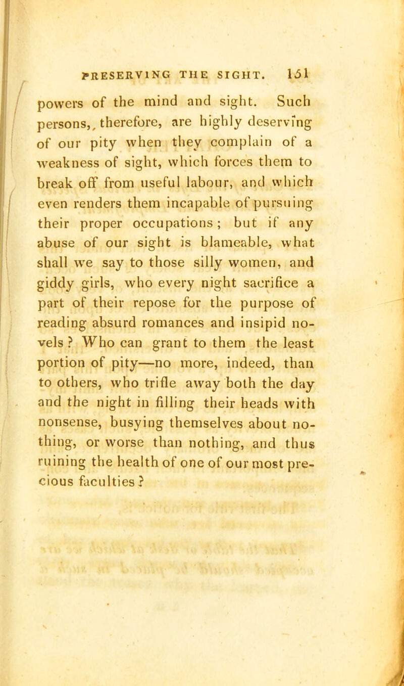 powers of the mind and sight. Such persons,, therefore, are highly deservmg of our pity vvhen they complain of a ■\veakness of sight, vvhich forces thera to break ofF from useful labour, and which even renders them incapable of purstiing their proper occupations; but if any abuse of our sight is blameable, what shall \ve say to those silly women, and giddy girls, who every night sacrifice a part of their repose for the purpose of reading absurd romances and insipid no- vels ? Who can grant to them the least portion of pity—no more, indeed, thau to others, who trifle avvay both the day and the night in fiUing their heads with nonsense, busying themselves about no- thing, or worse than nothing, and thus ruining the health of one of our most pre- cious faculties?