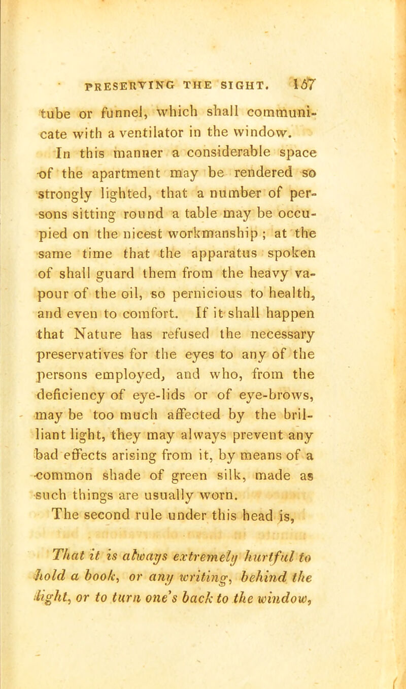 tube or funnel, which shall communi- cate with a Ventilator in the vvindow. In this manner a considerable space •of the apartment may be rendered so strongly lighted, that a number of per- sons sitting round a table may be occu- pied on the nicest workmanship ; at the same time that the apparatus spoken of shail guard them from the heavy va- pour of the oil, so pernicious to health, and even to comfort. If it shall happen that Nature has refused the necessary preservatives for the eyes to any of the persons employed, and who, from the deficiency of eye-lids or of eye-brows, may be too much aifected by the bril- liant light, fhey may ahvays prevent any bad effects arising from it, by means of a •common shade of green silk, made as such things are usually worn. The second rule under this head is, That it is atways extremelij Jiurtful to iiold a boole, or any writing, behind the ilight^ or to turn ones back to the Window^