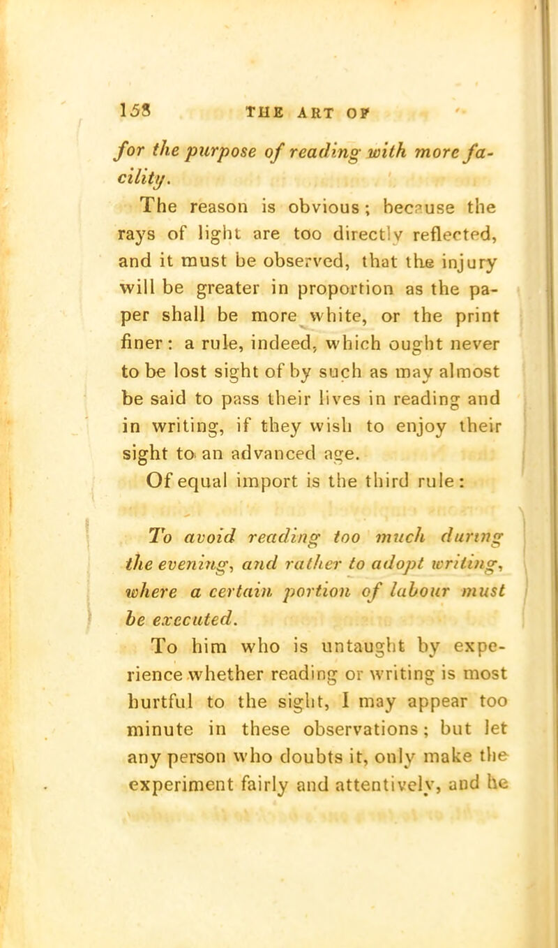 for the purpose of reading with more fa- cility. The reason is obvious; bec?use the rays of light are too directiv reflected, and it must be observed, that the injury will be greater in proportion as the pa- per shall be more vvhite, or the print finer: a ruie, indeed, which ought never to be lost sight of by such as may almost be Said to pass their lives in reading and in writing, if they vvish to enjoy their sight to. an advanced age. Of equal import is the third ruie: To avoid reading too mnch during the evening, and rather to adopt loriting, where a certain portion of lahour must be executed. To him who is untaught by expe- rience whether reading or writing is most hurtful to the sight, I may appear too minute in these observations; but let any person who doubts it, only make the experiment fairly and attentively, and he