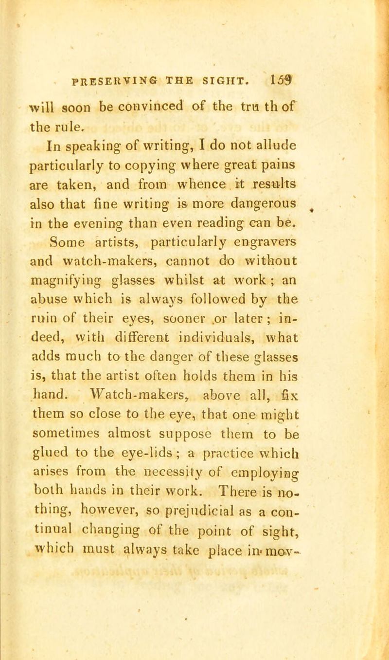 will soon be coHvinced of the trw th of the rule. In speaking of writing, I do not allude particularly to copying vvhere great pains are taken, and from whence it resölts also that fine writing is more dangerous in the evening than even reading can be. Some artists, particularly engravers and watch-makers, cannot do without magnifying glasses whilst at work ; an abuse vvhich is always follovved by the ruin of their eyes, süoner .or later ; in- deed, vvith different individuals, what adds rauch to the danger of these glasses is, that the artist often holds them in his band. Watch-raakers, above all, fix them so dose to the eye, that one might sometimes almost suppose them to be glued to the eye-lids; a practice vvhich arises from the necessity of employing both hands in their work. There is no- thing, however, so prejudicial as a con- tinual changing of the point of sight, vvhich must always takc place in-mav-