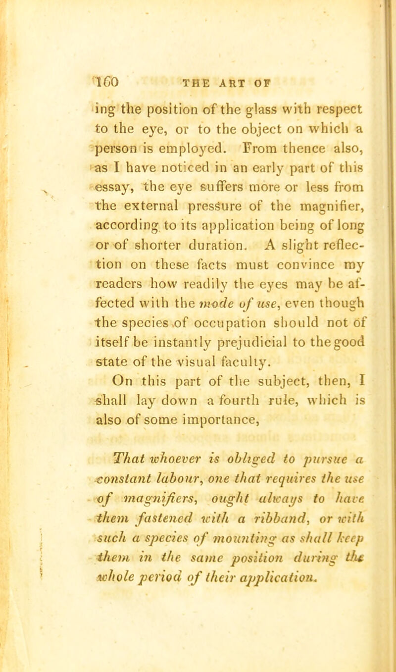 ing the position of the glass with respect to the eye, or to the object on which a person is employed. From thence also, i-as I have noticed in an early part of this essay, the eye suffers more or less from the external pressure of the magnifier, according to its application being of long or of shorter duration, A slight reflec- tion on these facts must convince ray readers how readily the eyes may he af- fected with the in-ade of iise, even though the Speeles of occupation should not öf itself be instantly prejiidicial to thegood State of the visual faculiy. On this part of the subject, then, I «hall lay down a fourtli ru]e, which is also of some imporlance, That whoever is ohhged to pursue a constant labour, one that requires the use of magnißers, oiight alicai/s to have them fastened with a ribband, or icith such a species of moiaitiyig as shall kecp them in the same position during th^ ichole period of their application.