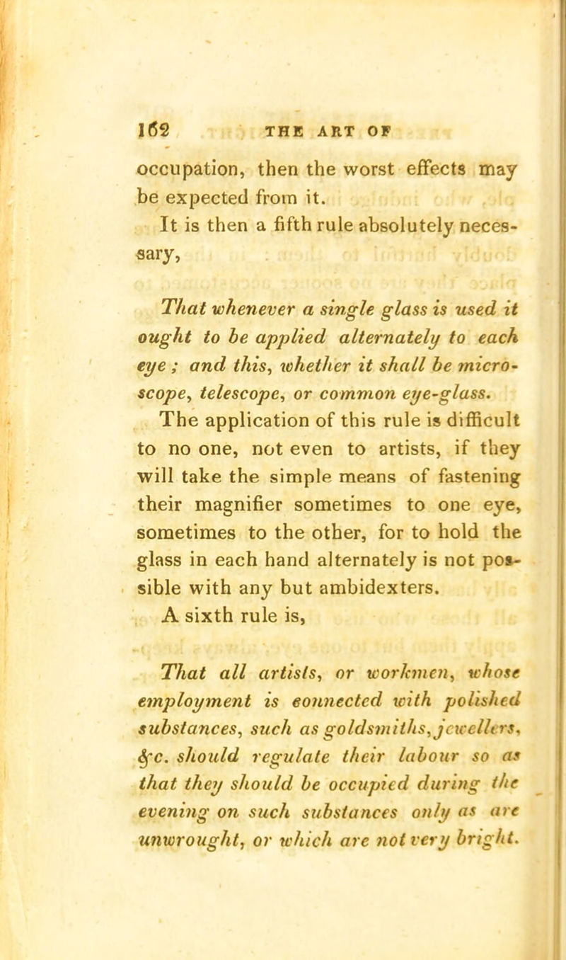 occupation, then the worst efFects may be expected from it. It is then a fifth rule absolutely neces- flary, That wkenever a single glass is used it ought to be applied alternately to each eye ; and this, whether it shaLl he micro- scope^ ielescope, or common eye^glass. The application of this rule is difficult to no one, not even to artists, if they will take the simple means of fastening their magnifier sometimes to one eye, sometimes to the other, for to hold the glass in each hand alternately is not po»- sible with any but ambidexters. A sixth rule is, That all artists, or xcorkmeii, whose employment is eonnectcd with polished substances, such as goldsmiths^jcxcellers, 6fc. should regulate their labour so as that they should be occupied during the evening on such substances only as are unwrought, or which are notvery bright.