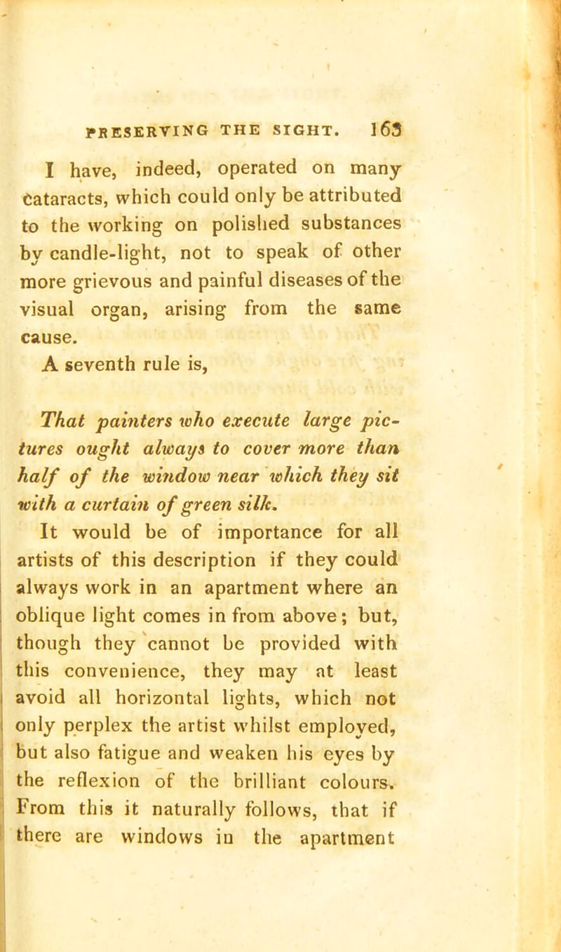 I have, indeed, operated on many eataracts, which could only be attributed to the working on polished substances by candle-light, not to speak of other raore grievous and painful diseases of the Visual organ, arising from the same cause. A seventh rule is, That patnters who execute large pic- iures ought alwai/s to cover more than half of the window near which they sit with a curtain of green silk. It would be of importance for all artists of this description if they could always vvork in an apartment where an oblique light comes in from above; but, though they cannot be provided with this convenience, they may at least avoid all horizontal lights, which not only perplex the artist whilst employed, but also fatigue and weaken his eyes by the reflexion of the brilliant colours, From this it naturally follows, that if there are Windows in the apartment