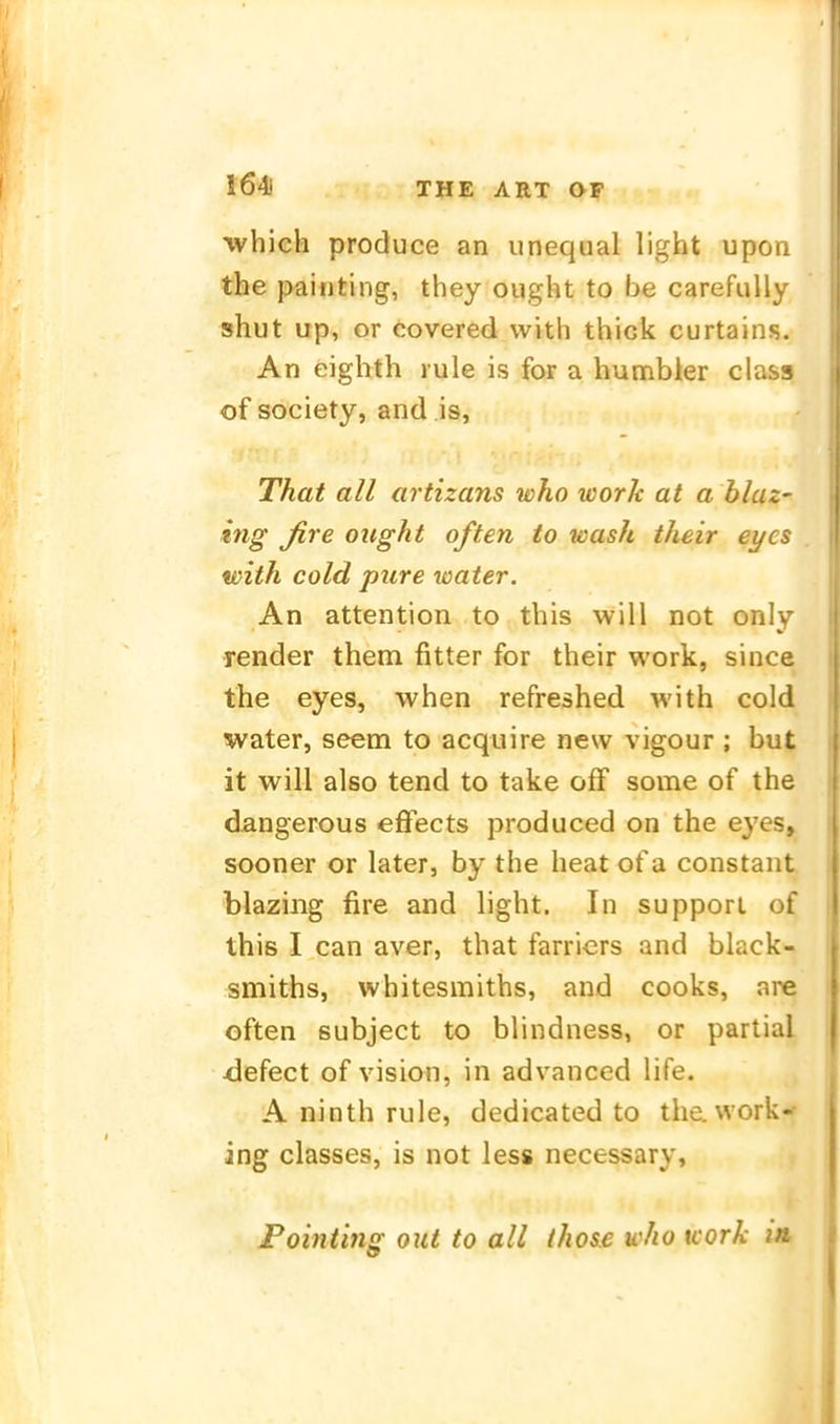 1641 whieh produce an unequal light upon | the paiiiting, they ought to be carefully | shut up, er covered vvith thick curtains. | An eighth rule is for a humbier class of Society, and is, That all artizans who work at a blaz- ing fire ought often to wash their eyes with cold pure water. An attention to this will not only Tender them fitter for their work, since the eyes, when refreshed with cold water, seem to acquire new vigour ; but ! it will also tend to take ofF some of the dangerous effects produced on the eyes, sooner or later, by the heat of a constant ; blaziiig fire and light. In suppori of this I can aver, that farriers and black- smiths, whitesmiths, and cooks, are | often subject to blindness, or partial ■defect of vision, in advanced life. A ninth rule, dedicated to the. work- ing classes, is not less necessary, Pohiting out to all those who icork in