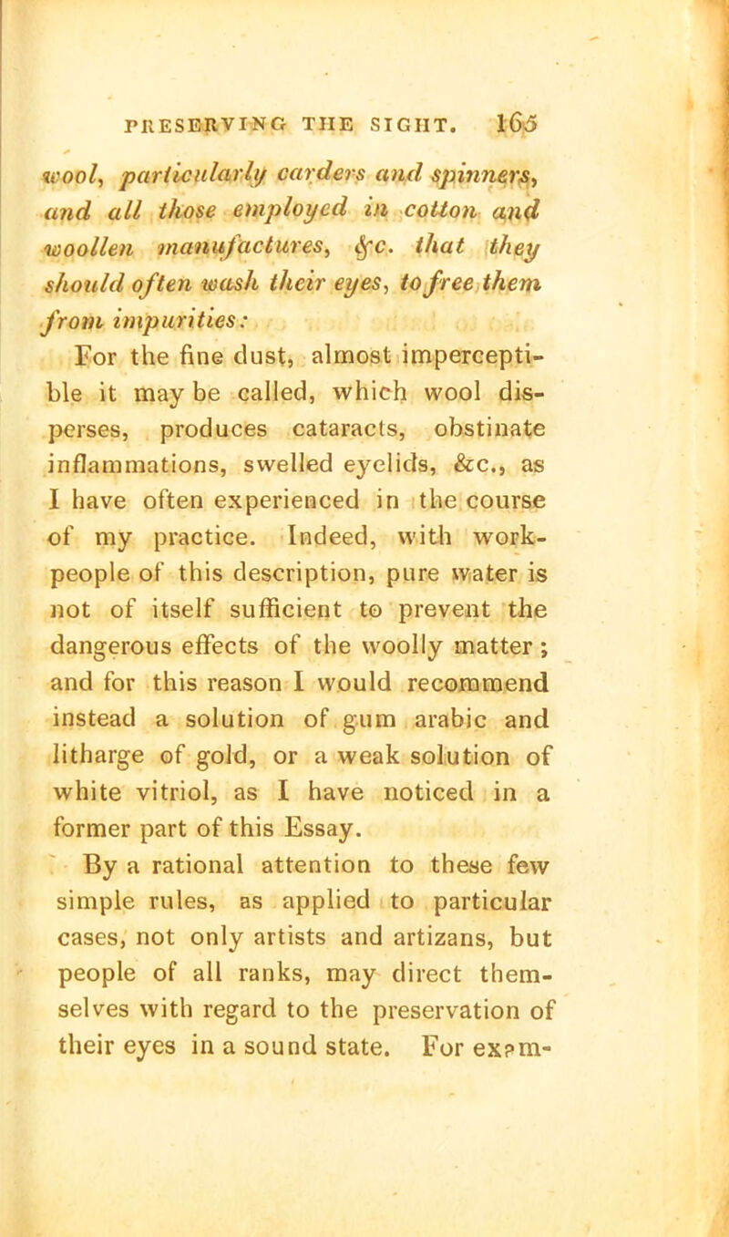 ivool, particidarh/ carders an,d ^pinnßr^y and all tkose employed in cotton a,n4 woollen onanufactitres, ^c. that thet/ should often wash their ei/es, tofree them from impurities : For the fine diist, almost impercepti- ble it may be called, which wool dis- perses, produces cataracts, obstinate inflammations, swelled eyelids, &c., as I have often experienced in ithe course of my practica. Indeed, with work- people of this description, pure water is not of itself sufficieqt to prevedit the dangerous efFects of the woolly matter; and for this reason I would recoinmend instead a Solution of gum arabic and litharge of goJd, or a weak Solution of white vitrioI, as I have noticed in a former part of this Essay. By a rational attention to these few simple rules, as applied to particular cases, not only artists and artizans, but people of all ranks, may direct them- selves with regard to the preservation of their eyes in a sound State. For ex?m-