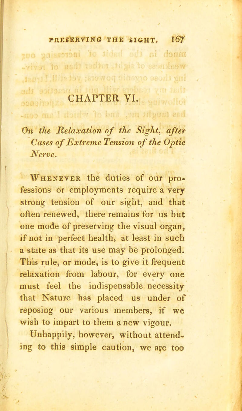 CHAPTER VI. O71 the Relaxation of ihe Sight, öfter Cases of Extreme Tension of the Optic Nerve. Whenever the duties of our pro- fessions or employments require a verj streng tension of our sight, and that often renewed, there remains for us but one mode of preserving the visual organ, if not in perfect health, at least in such a State as that its use may be prolonged. This rule, or mode, is to give it frequent relaxation from labour, for every one must feel the indispensable necessity that Nature has placed us under of reposing our various members, if we wish to impart to them a new vigour. Ünhappily, however, without attend- ing to this sinnple caution, we aij-e too