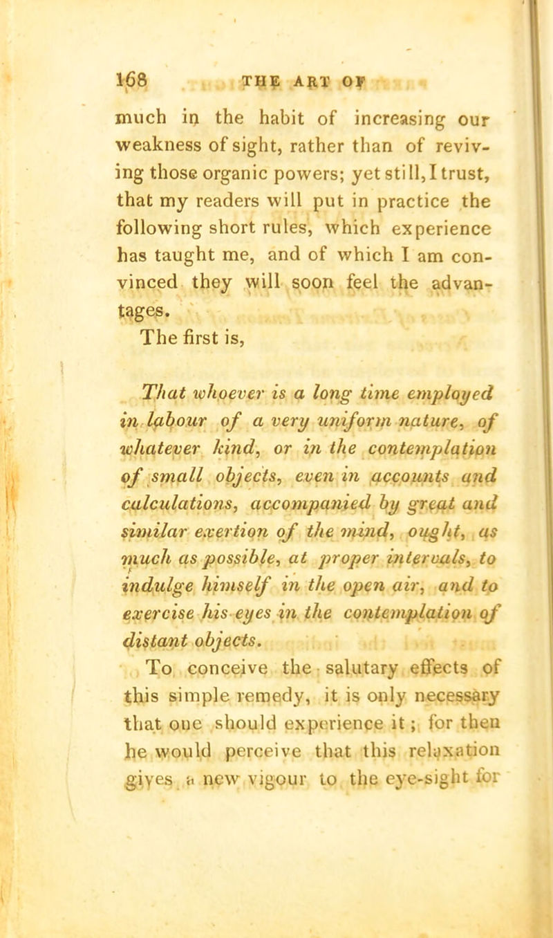 IrjSei . .t,.;, XIIi; AJIT Of much ir) the habit of increasing our weakness of sight, rather than of reviv- ing those organic powers; yetstill,Itrust, that my readers will put in practice the following short rules, which experience has taught me, and of which I am con- vinced they will soon feel the advan- t^ges. The first is, _r -^Mat ichpever is a long time employed in Ifihour of a very uniform nature, of whatever kind, or i;i the contemplqüon of small objects, even in acco^mts and calculations, accompanied hy gr.^at and similar exertion qf the niind, o^ght, as much as possibie, at proper intßruuls^ to indulge himself in the open air, and to exercise his eyes in the coiUemplalion of 4istO'V't objects. To, conceive the salutary eßfects pf ^his simple rernedy, it is only necessary that oue should experience it; for theu he \youl,d perceive that this reiaxation giyes }i iiew vigour to the eye-sight ibr