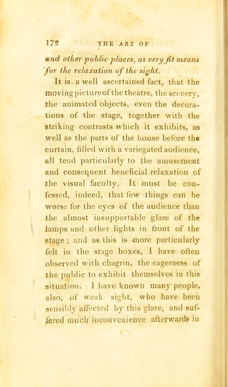 and other public places, as very fit meam for the relaxation of ihe siglit. Itis,awell ascertained fact, tliat the movingpictureof thetheatre, thescenery, the animated objects, even the decora- tions of the stage, together with the striking contrasts vvhich it exhibits, as well as the parls of the house before the curtain, filled with a variegated aiidience, all tend particularly to the ainusement and consequent beneficial relaxation of the Visual faculty. It must be con- fessed, indeed, that few thii)gs can be worse for the eyes of the audience than the almost insiipportable glare of the lamps and other lights in front of the stage ; and as this is -moxe particularly feit in the stage boxes, I have often observed with chagrin, the eagerness of the public to exhibit themselves in this Situation, 1 have knovvn many people, also, of wcak sight, who have beeh sensihly aftVctcd by this glare, and suf- j'ered much inconveuience aflerwards in