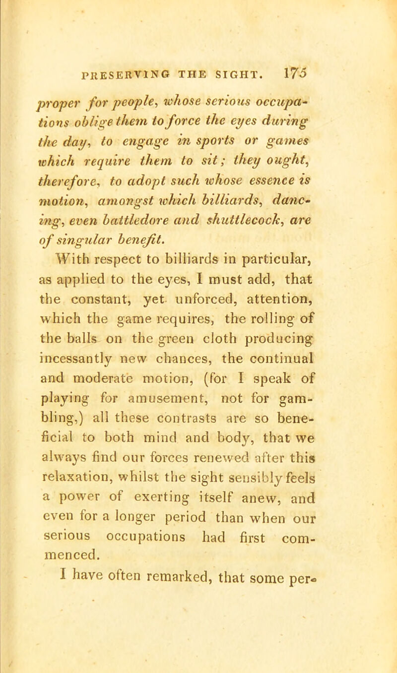 proper for people, whose serioits occupa- tions ohlige them to force the eyes during the day, to engage in sports or ganies which require them to sit; tkey ought, therefore, to adopf such whose essence is motion, aniongst whtch billiards, danc- ing, even battledore and shuttlecoch^ are of singular benejit. With respect to billiards in particular, as applied to the eyes, I must add, that the constant, yet unforced, attention, which the game requires, the rolling of the balls on the green cloth producing incessantly nevv chances, the continual and moderate motion, (for I speak of playing for amusement, not for gam- bling,) all these contrasts are so bene- ficial to both mind and body, that we always find oiir forces renewed after this relaxation, whilst the sight sensibly feels a power of exerting itself anew, and even for a longer period than when our serious occiipations had first com- menced. I have often remarked, that some per-