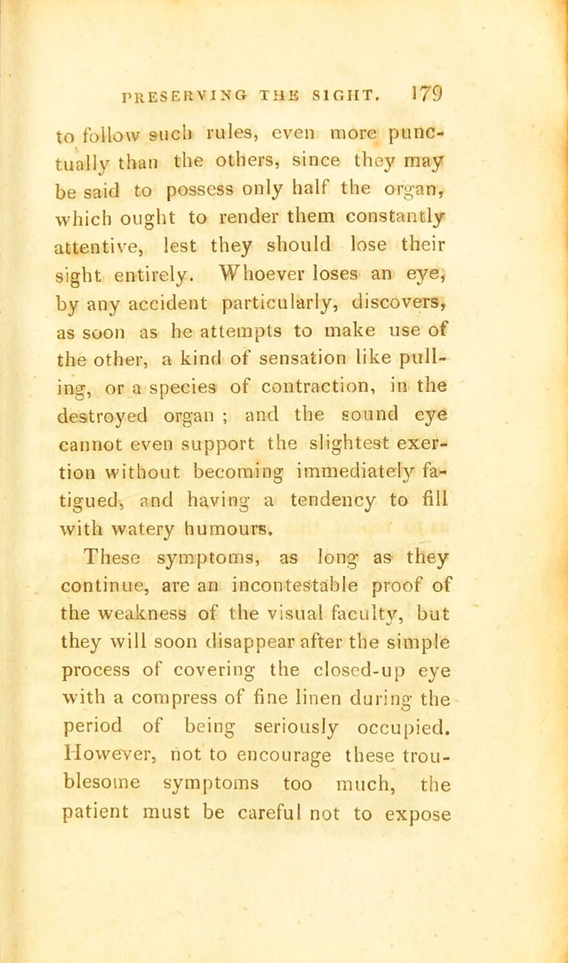 to follow such rules, cven more punc- tuülly than the others, since they may be Said to possess only half the organ, which ought to render them constantly attentive, lest they should lose their sight entirely. Whoever loses an eye; by any accident particularly, discovers, as soon as he attempts to make use of the other, a kind of Sensation like pull- ing, or a species of contraction, in the destroyed organ ; and the sound eye cannot even support the slightest exer- tion without becoming immediately fa- tigued, and having a tendency to fili with watery humours. These Symptoms, as long a& they continue, are an incontestable proof of the weakness of the visual facultv, but they will soon disappear after the simple process of covering the closed-up eye with a compress of fine linen du ring the period of being seriously occupied. However, not to encourage these troii- blesome Symptoms too much, the patient must be careful not to expose
