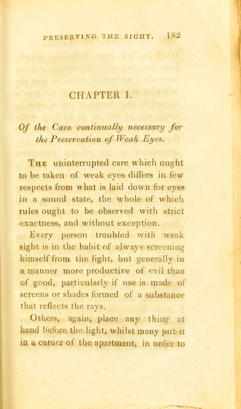 CHAPTER I. Of the Care continually necessary for the Preservation of Weak Eyes. The uninterrupted care wbich ought to be taken of weak eyes differs in few respecls from what is laid down for eyes in a sound State, the whole of which rules ought to be observed with strict exactness, and without exception. Every person troubled with weak sight is in the habit of alvvays Screening himselffrora the light, but generally in a manner more productive of evil than of good, parlicularly if iise is made of screens or shades formed of a substiince that reflects the rays. Others, again, place any thing at band before the light, vvhilst raany put i.t in a^corner of the apartment, in order to
