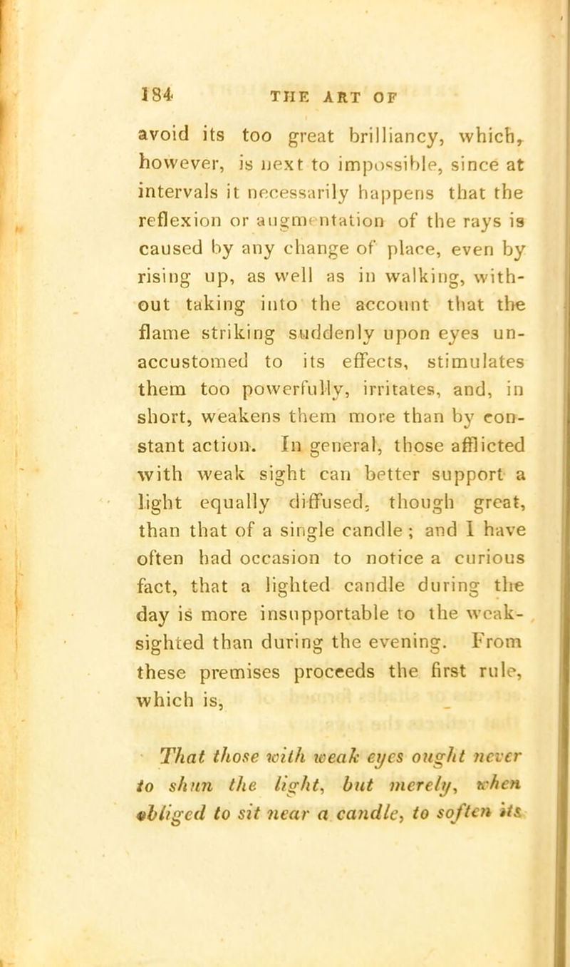 avoid its too great brilliancy, which^ hovvever, is uext to impossible, since at intervals it necessarily happeris that the reflexion or aiigmcntation of the rays ia caused by any change of place, even by rising up, as well as in Walking, with- out taking into the account that the flame striking suddenly lipon eyes un- accustomed to its effects, stimulates them too powerfully, irritates, and, in short, weakens them more than by eon- stant action. In general, those afflicted with weak sight can better support a Light equally difFused; though great, than that of a Single candle ; and 1 have often had occasion to notice a ciirious fact, that a lighted candle during the day is more insupportable to the wcak- sighted than during the evening. From these premises proceeds the first rule, which is, That those with loeak eyes ought ncvcr io shitn the light, biit inerely, tchen «hligcd to sit iiear a candle, to soften »i&