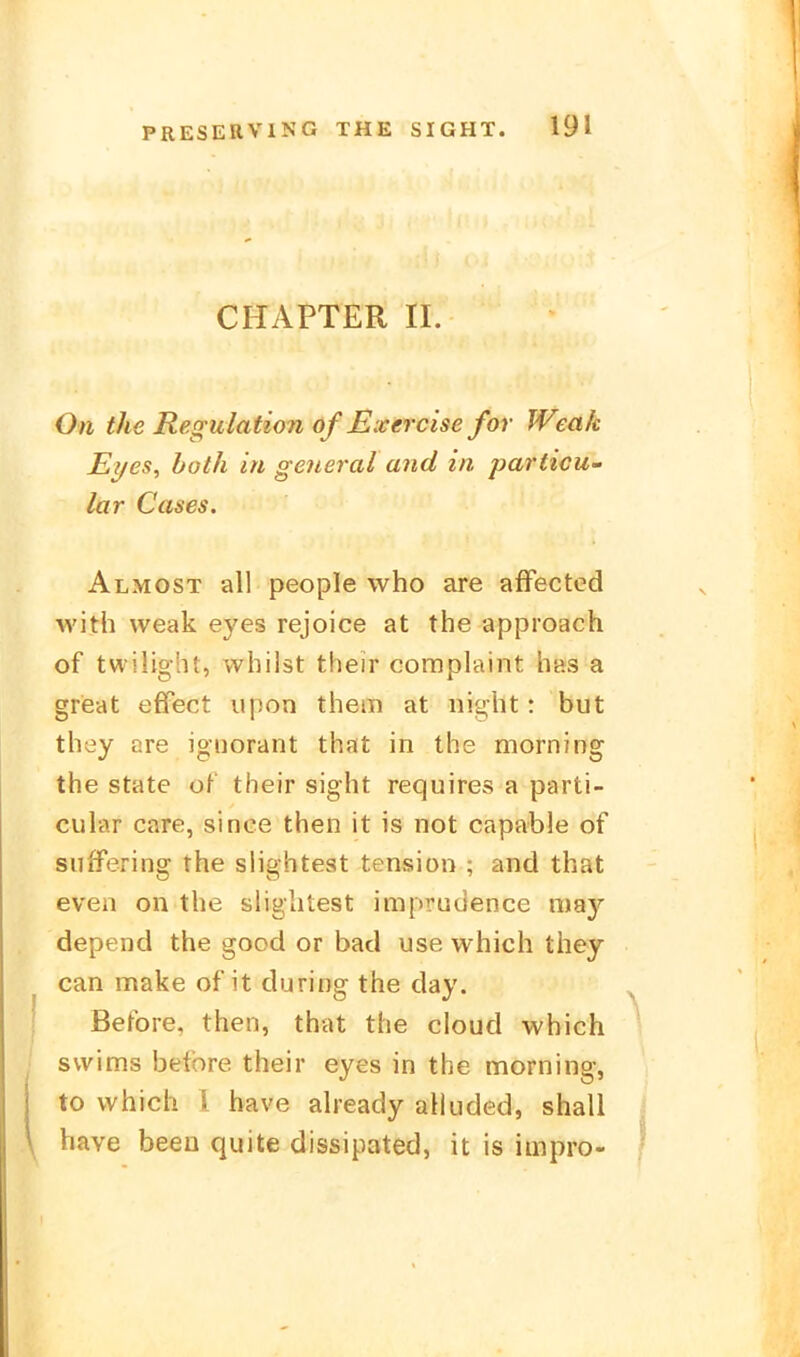 CHAPTER II. On the Regulation of ßxercise for Weak Eyes, hoth in general and in particu- lar Cases. Almost all people who are affectcd with weak eyes rejoice at the approach of twilight, whilst their coraplaint has a grieat effect lipon them at night : but they are ignorant that in the morning the State of their sight requires a parti- cular care, since then it is not capable of suffering the slightest tension ; and that even on the slightest imprudence may depend the good or bad use which they can make of it during the day. Before, then, that the cloud which svvims belore their eyes in the morning, to which 1 bave already alluded, shall have been quite dissipated, it is impro-