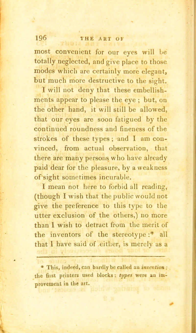 most convenient for our eyes will Le totally neglected, and give place to those modes whicli are certainly more elegant, but much more destnictive to the sight. I will not deny that these embellish- ments appear to please the eye ; but, on the other band, it will still be allowed, that our eyes are soon fatigued by the continued roundness and fineness of the strokes of these types ; and I am con- vinced, from actual Observation, that there are many persons who have already paid dear for the pleasure, by a weakness of sight sometimes incurable. I mean not here to forbid all reading, (though I wish that the public would not give the preference to this type to the utter exclusion of the others,) no more than 1 wish to detract from the merit of the inventors of the stereotype :* all that 1 have said of either, is merely as a * This, indeed.can bardly be called an invention ; the fiist Printers used blocks; tj/pes were au im- provemeut ia the art.