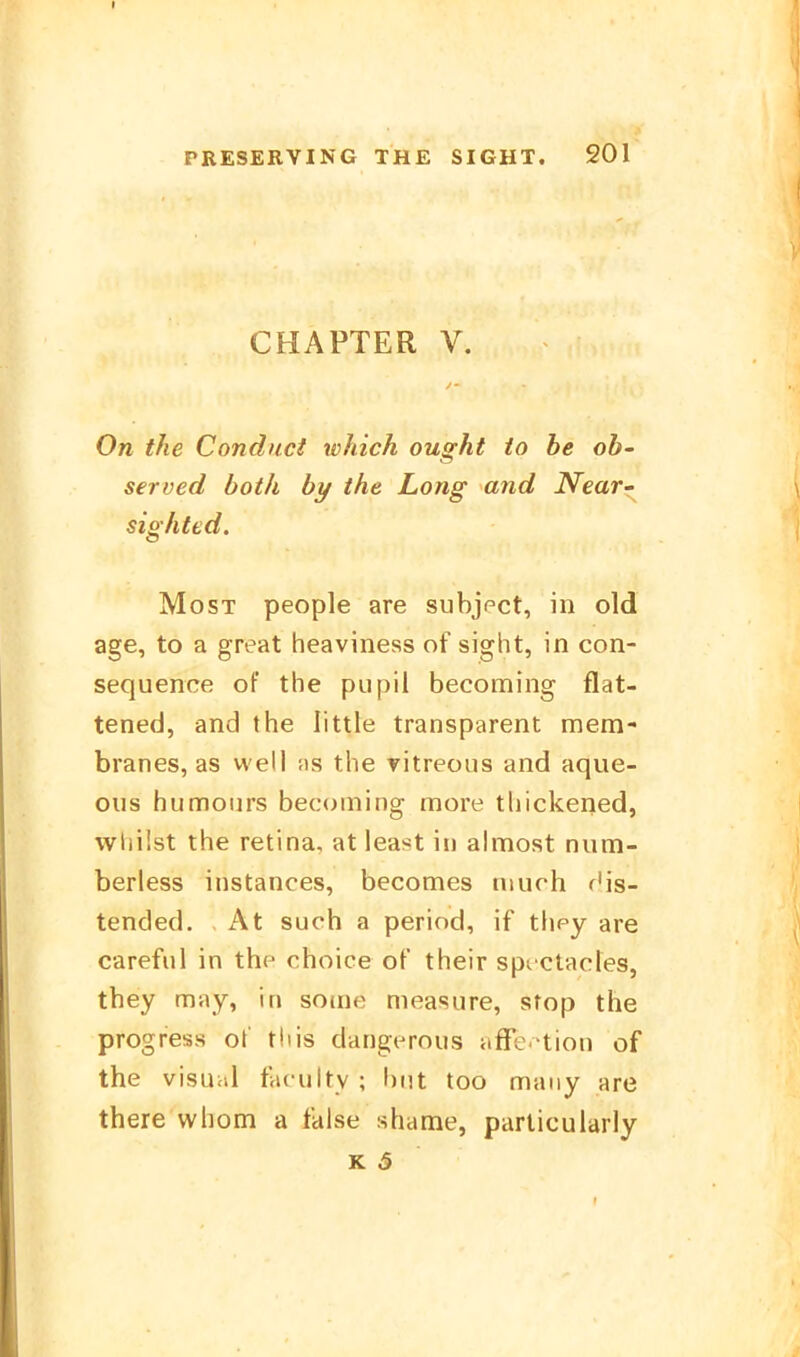 CHAPTER V. On the Condnci which ought io he ob- served both by the Long and Near~ sighted. Most people are subjpct, in old age, to a great heaviness of sight, in con- sequence of the pupil becoming flat- tened, and the little transparent mem- branes, as well as the ritreous and aque- oiis humours becoming more thickened, wliilst the retina, at lea<t in almost niim- berless instances, becomes much f'is- tended. At such a period, if they are careful in thp choice of their spt ctacles, they may, in some measiire, stop the progress o\ tliis dangerous äffe, tion of the visuiil faculty; biit too maiiy are there whom a faise shame, particularly K 3