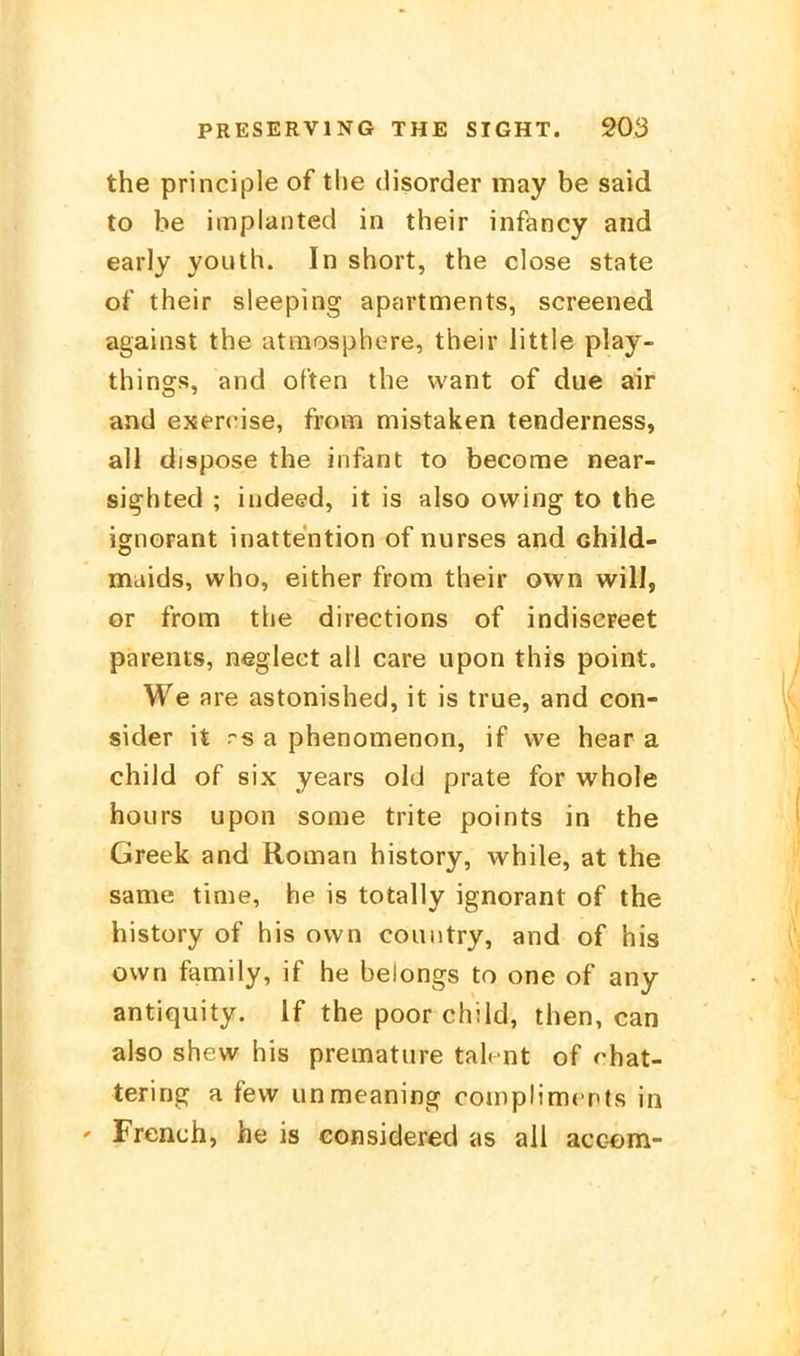 the principle of the disorder may be said to be implanted in their infancy and early yoiith. In short, the close State of their sleeping apartments, screened against the atmosphere, their little play- things, and often the want of due air and exen'ise, from mistaken tenderness, all dispose the infant to become near- sighted ; indeed, it is also owing to the Ignorant inattention of nurses and child- maids, who, either from their own will, or from the directions of indisereet parents, neglect all care upon this point. We are astonished, it is true, and con- sider it rs a phenomenon, if we hear a child of six years old prate for whole faours upon some trite points in the Greek and Roman history, while, at the same tinie, he is totally ignorant of the history of his own couiitry, and of his own family, if he belongs to one of any antiquity. If the poor child, then, can also shew his prematiire talcnt of rhat- tering a few unmeaning complimcnts in ' French, he is considered as all acc-om-