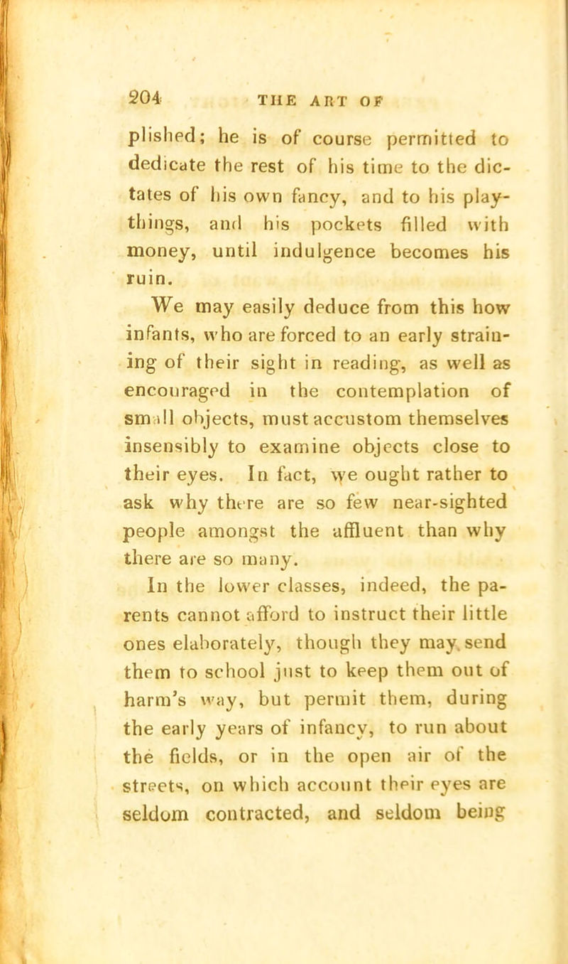plished; he is of course permitted to dedicate the rest of his time to the dic- tates of Iiis own fancy, and to his play- things, and his pockets filled with money, until indulgence becomes his ruin. We may easily deduce from this how infants, vvho areforced to an early straiu- ing of their sight in reading, as well as encouragfd in the contemplation of small objects, must accustom then:)selves insensibly to examine objects close to their eyes. In fact, \Ye ought rather to ask why tht re are so few near-sighted people amongst the uffluent than why there ace so many. In the Jüwer classes, indeed, the pa- rents cannot afford to instruct their little ones elahorately, though they may. send them to school jiist to keep them out of harra's way, but permit them, during the early years of infancy, to run about the fields, or in the open air of the str(?ets, on which account their eyes are seldom contracted, and seldom being