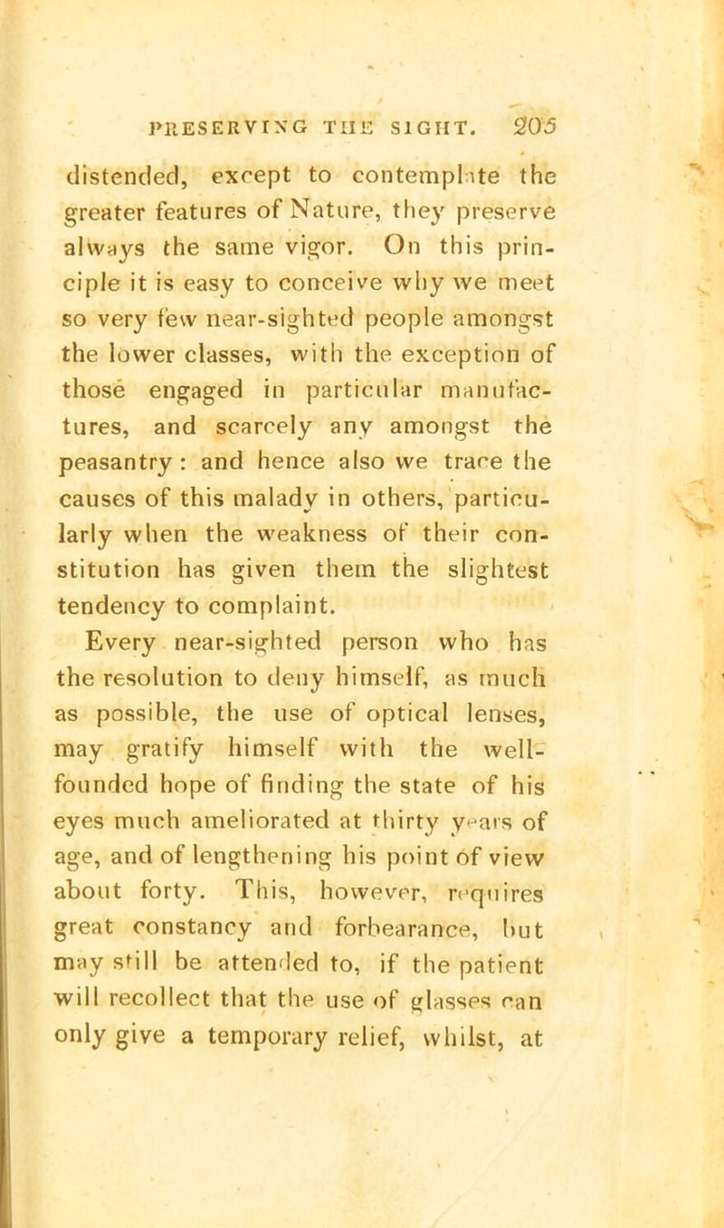 distended, cxcept to contemplnte the greater features of Natiire, they preserve al\v<iys the same vie^or. On this prin- ciple it is easy to conceive vvl)y we meet so very few near-sighted people amongst the lüwer classes, with the exception of those engaged in particiilar maiuitac- tures, and scarcely any annongst the peasantry: and hence also we trare the causes of this malady in others, particu- larly when the weakness of their Con- stitution has given them the slightest tendency to complaint. Every near-sighted person who has the resolution to deny himseif, as tnuch as possible, the use of optical lenses, may gratify himseif with the well- founded hope of finding the state of his eyes muoh ameliorated at thirty y^ars of age, and of lengthening his point of view about forty. This, however, reqnires great constancy and forbearance, I)ut may still be attended to, if the patient will recollect that the use of glasses ran only give a temporary relief, whilst, at