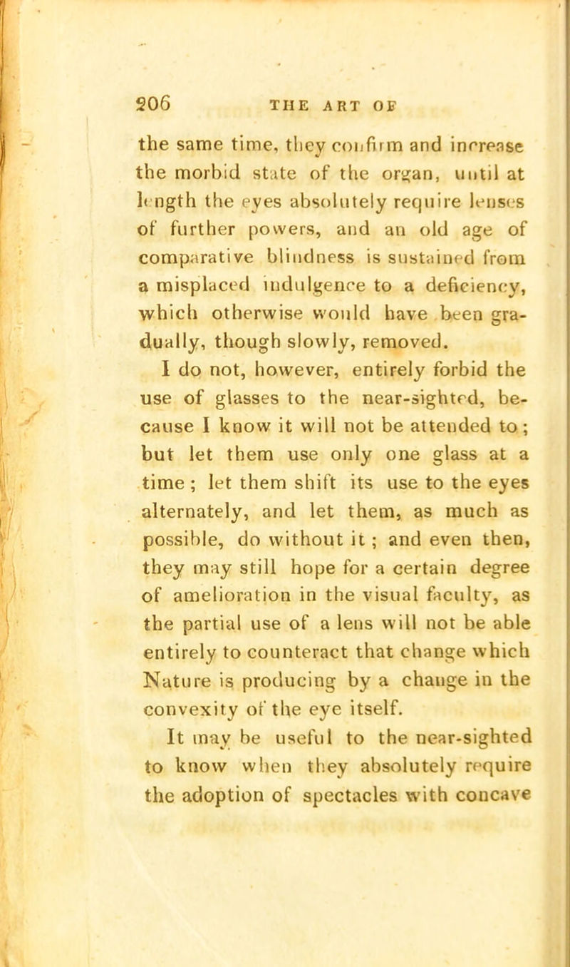 the same time, tliey confirm and inrrease the morbid State of the ortjan, until at 1( ngth the eyes absokitely reqiiiie lenses of further powers, atid an old age of comparative bliiidness is sustained from a misplaced iiidulgence to a defieiency, which otherwise vvoiild have been gra- d,ually, though slowly, removed. 1 do not, however, entirely forbid the use of glasses to the near-sightrd, be- cause I know it will not be attended to; but let them use only one glass at a time ; let them shift its use to the eyes alternately, and let them, as much as possible, do without it; and even then, they may still hope for a certain degree of amelioration in the visual faculty, as the partial use of a lens will not be able entirely to counteract that change which Nature is producing by a chauge in the convexity of the eye itself. It may be useful to the near-sighted to know when they absolutely rcquire the adoption of spectacles with concave