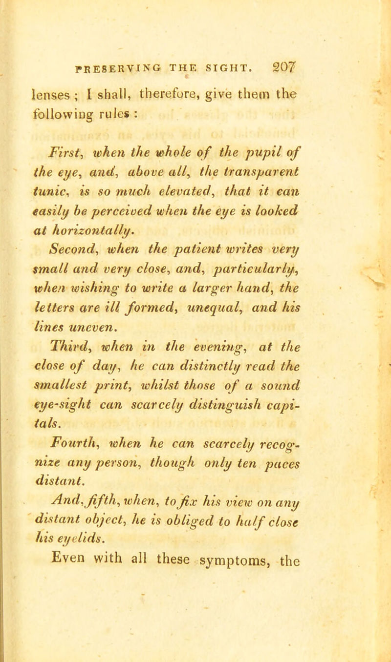 lenses ; I shall, therefore, give them the follovviDg rules : First, when the whole of the pupil of the eye, and, above all, the transparent iunic, is so much elevated, that it ean easily be perceioed when the eye is looked at horizontally. Second, when the patient writes very small and very dose, and, particularly^ when wishing to write a larger hand, the letters are ill formed, unequal, and his lines uneven. Third, when in the evening, at the dose of day, he can distinctly read the smallest print, whilst those of a sound eye-sight can scarcely distinguish capi- ials. Fourth, when he can scarcely recog- nize any person, though only ten paces distant. And,ßfth, when, to fix his view on any distant object, he is obliged to half dose his eyelids. Even with all these Symptoms, the