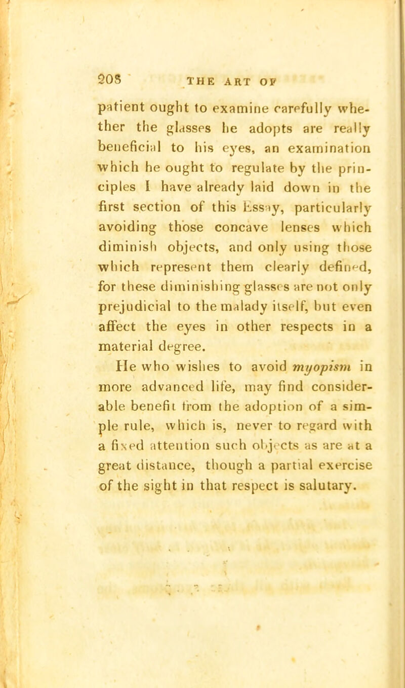 patient ought to examine rarpfully whe- ther the glasses he adopts are really benefici;)! to Iiis eyes, an examination vvhich he ought to regulate by the prin- ciples l have already laid down in the first section of this Kssiy, particularly avoiding thbse concave lenses which diminish objects, and anly using those which represent them clearly defin^d, for these diminishing glassrs are not only prejudicial to the malady iis(^lf, hut even affect the eyes in other respects in a material degree. He who wishes to avoid myopism in more advanced life, may find consider- able benefii ti-om the adoption of a sim- ple rule, vvhich is, never to regard with a fi\ed attention such ohjects as are at a great distance, though a partial exercise of the sight in that respect is salutary.