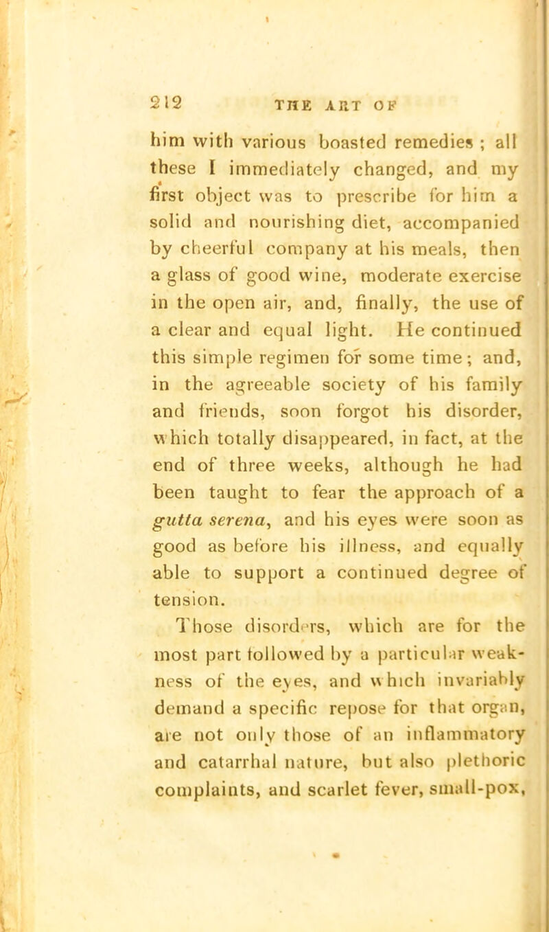 him witli vnrious boasted remedies ; all these I immediately changed, and my first object was to prescribe ibr him a solid and nonrishing diet, accompanied by cheertul Company at bis meals, then a glass of good wine, moderate exercise in the open air, and, finally, the use of a clear and equal light. He continued this simple regimen for some time; and, in the agreeable society of his faraily and friends, soon forgot his disorder, which totally disappeared, in fact, at the end of three weeks, although he had been taught to fear the approach of a gutta Serena^ and his eyes vvere soon as good as before his illness, and equally able to Support a continued degree of tension. Those disord'TS, which are for the most part tollowed by a particular weak- ness of the eyes, and which invariably demand a specific repose for that orgnn, are not only those of an iiiflammatory and catarrhal nature, but also plethoric compiaints, and scarlet fever, small-pox,