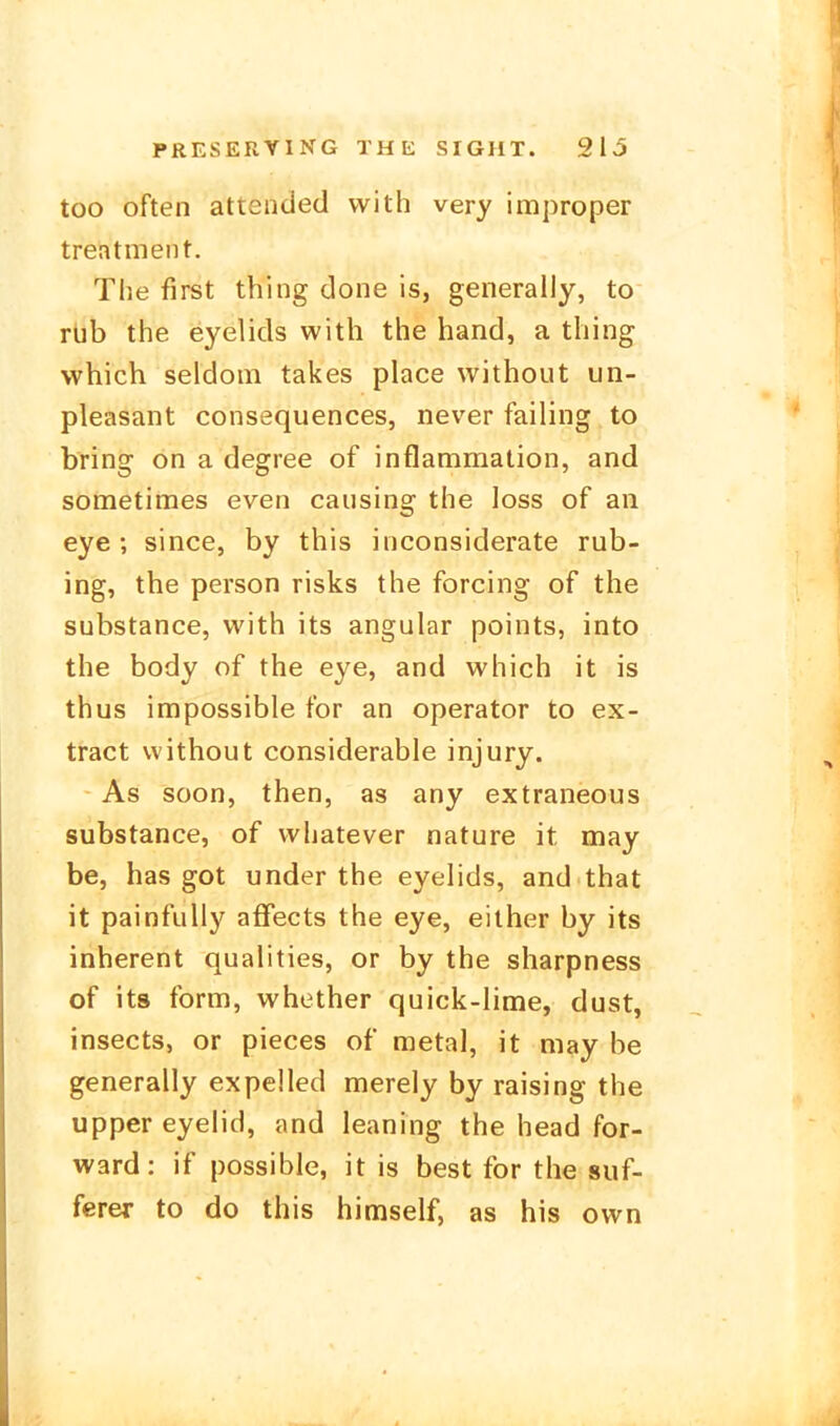 too often attended with very improper treatment. The first thing done is, generally, to rüb the eyelids with the band, a thing which seldom takes place without un- pleasant consequences, never failing to bring on a degree of inflammation, and sometimes even causing the loss of an eye; since, by this inconsiderate rub- ing, the person risks the forcing of the substance, with its angular points, into the body of the eye, and which it is thus impossible for an Operator to ex- tract without considerable injury. As soon, then, as any extraneous substance, of whatever nature it may be, has got under the eyelids, and that it painfully affects the eye, either by its inherent qualities, or by the sharpness of its form, whether quick-lime, dust, insects, or pieces of metal, it may be generally expelled merely by raising the Upper eyelid, and leaning the head for- ward: if possible, it is best for the suf- fcrer to do this himself, as his own