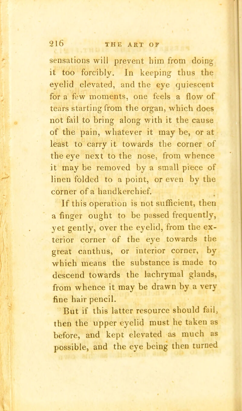 sensations will prevent him from doing it too forcibly. In keeping thus the eyelid elevated, and the eye quiescent for a few moments, one feeis a flow of tears startingfrom the organ, which does not fail to bring along with it the cause of the pain, whatever it may be, or at least to carry it towards the corner of the eye next to the nose, from whence it may be removed by a small piece of linen folded to a point, or even by the corner of a handkerchief. If this Operation is not sufficient, then a finger oiight to be passed frequently, yet gently, over the eyelid, from the ex- terior corner of the eye towards the great canthus, or interior corner, by which means the substance is made to descend towards the lachrymal glands, from whence it may be drawn by a very fine hair pencil. But if this latter resource should fail, then the upper eyelid must he taken as before, and kept elevated as much as possible, and the eye being then turned