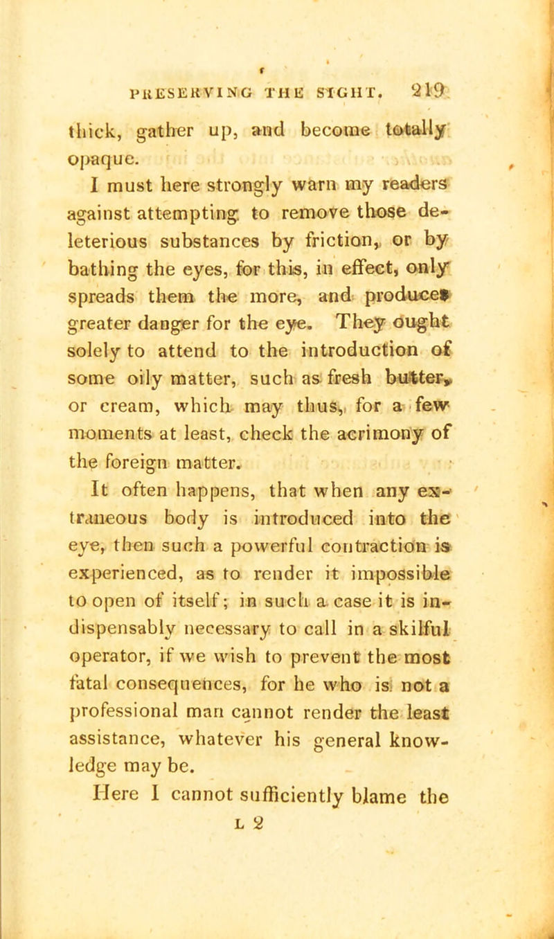 thick, gather up, and become tötally Oj>aque. I must here strongly warn my readers^ against attempting to remove those de- leterious substances by friction,, or by batbing the eyes, fof this, in effect, only spreads theai the more, and producef* greater danger for the eye. They öught solely to attend to the introduction oi some oily matter, such as; fresh buJttePy or Cream, which may thuSy for a few moments at least, check the acriraony of the Foreign matter. It often happens, that when any ex-» traiieous body is introdiiced into the eye, then such a powerful eontraction is experienced, as to render it impossible to open of itself; in such a. case it is in« dispensabiy necessary to call in a skilful Operator, if we vvish to prevent the most fatal consequehces, for he vvho isi not a professional man cannot render the least assistance, whatever his general know- ledge may be. Here I cannot snfficiently blame the L 2