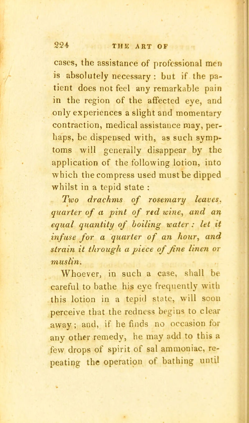 cases, the assistance of professional men is absolutely necessary : but if the pa- tient does not feel any remarkable pain in the region of the affected eye, and only experiences a slight and momentary contraction, medical assistance niay, per- haps, be dispensed with, as such Symp- toms will generally disappear by the application of the following iotion, into which thecompress used mustbe dipped whilst in a tepid State : Two drachms of rosemary leaves. quarter of a pint of red tcitie, and an equal quantity of boiling water : let it infase for a quarter of an hotcr, and strain it tJirough a piece of ßne linen or muslin. Whoever, in such a case, shall be careful to bathe his eye frequently with this Iotion in a tepid stiUe, will soon perceive that the redness begins to clear avvay; and, if he finds no occasion for any other reniedy, he may add to this a few drops of spirit of sal ammoniac, re- peating the Operation of bathing until