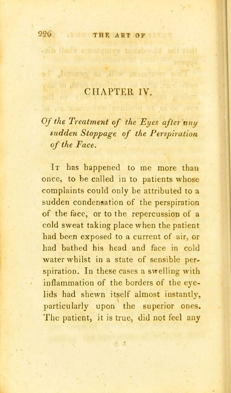 920 CIIAPTER IV. Ofthe Treatment of the Eyes after ttny sudden Stoppage of the Perspiration of the Face. It has happened to me more than once, to be called in to patients whose complaints could only be attributed to a sudden condensation of the Perspiration of the face, or to the repercussion of a cold sweat taking place when the patient had been exposed to a current of air, or had bathed his head and face in cold waterwhilst in a State of sensible Per- spiration. In these cases a sweiling with inflammation of the borders of the eye- lids had shewn itself almost instantly, particularly upon the siiperior ones. The patient, it is true, did not feel any