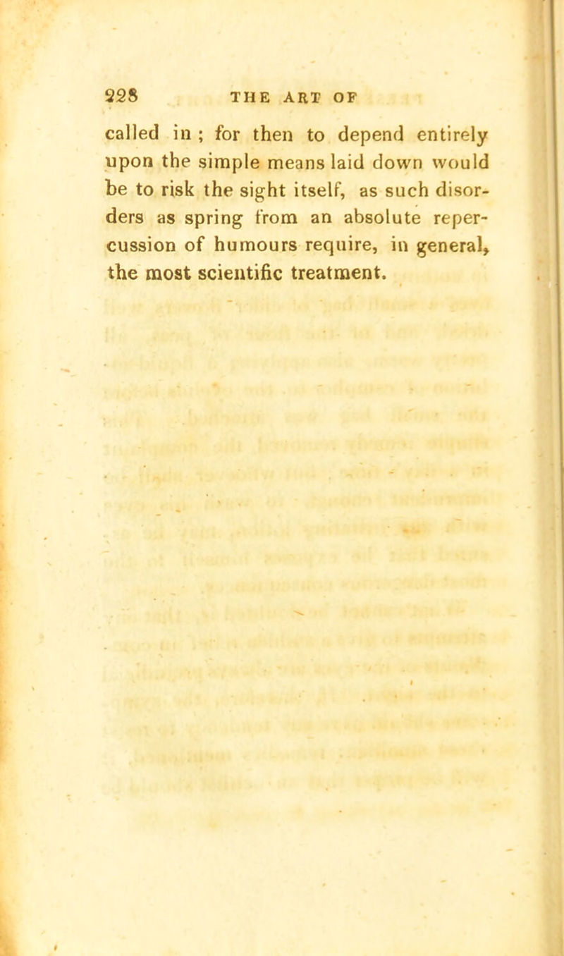 called in ; for then to depend entirely upon the simple means laid down would be to risk the sight itself, as such disor- ders as spring tVom an absolute reper- cussion of humours require, in general, the most scientific treatiuent.