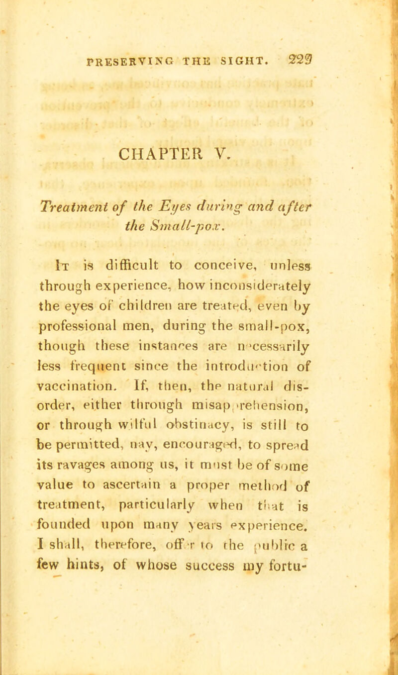 CHAPTER V. Treatment of the Eijes during and after the Small-pox. It is difficult to conceive, tinless through experienoe, how inconsiclerately the eyes of children are treated, even by professional men, during the small-pox, thoiigh these instantes are n'cessnrily less tVeqiient since the introdu' tion of vaccination, If, then, thp natoral dis- order, either through misap 'rehension, or through wilful obstinacy, is still to be permitted, uay, encounig^d, to spre-^d its ravages among us, it must be of some vaiue to ascertain a proper rneihod of treatment, particularly vvhen ti;at is founded upon many years fxperience. I shall, therefore, off r to rhe j»ublic a few hints, of whose success my fortu-