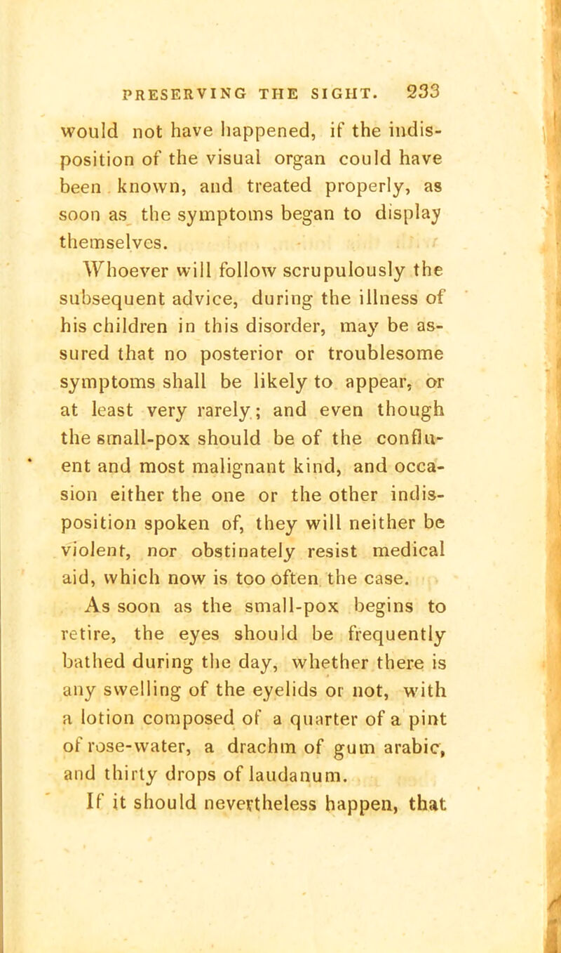 would not have liappened, if the indis- position of the visual organ could have been known, and treated properly, as soon as the Symptoms began to display themselves. Whoever will follow scrupulously the subsequent advice, during the ilhiess of his children in this disorder, may be as- sured that no posterior or troublesome Symptoms shall be likely to appear, or at least very rarely; and even though the small-pox should be of the conflu- ent and most malignant kind, and occai- sion either the one or the other Indis- position spoken of, they will neither be vielent, nor obstinately resist medical aid, which now is too often. the case. As soon as the small-pox begins to retire, the eyes should be frequently bathed during the day, whether there is any svveliing of the eyelids or not, with a lotion composed of a quurter of a pint of rose-water, a drachm of gum arabic, and thirty drops of laudanum. If it should nevevtheless happen, that