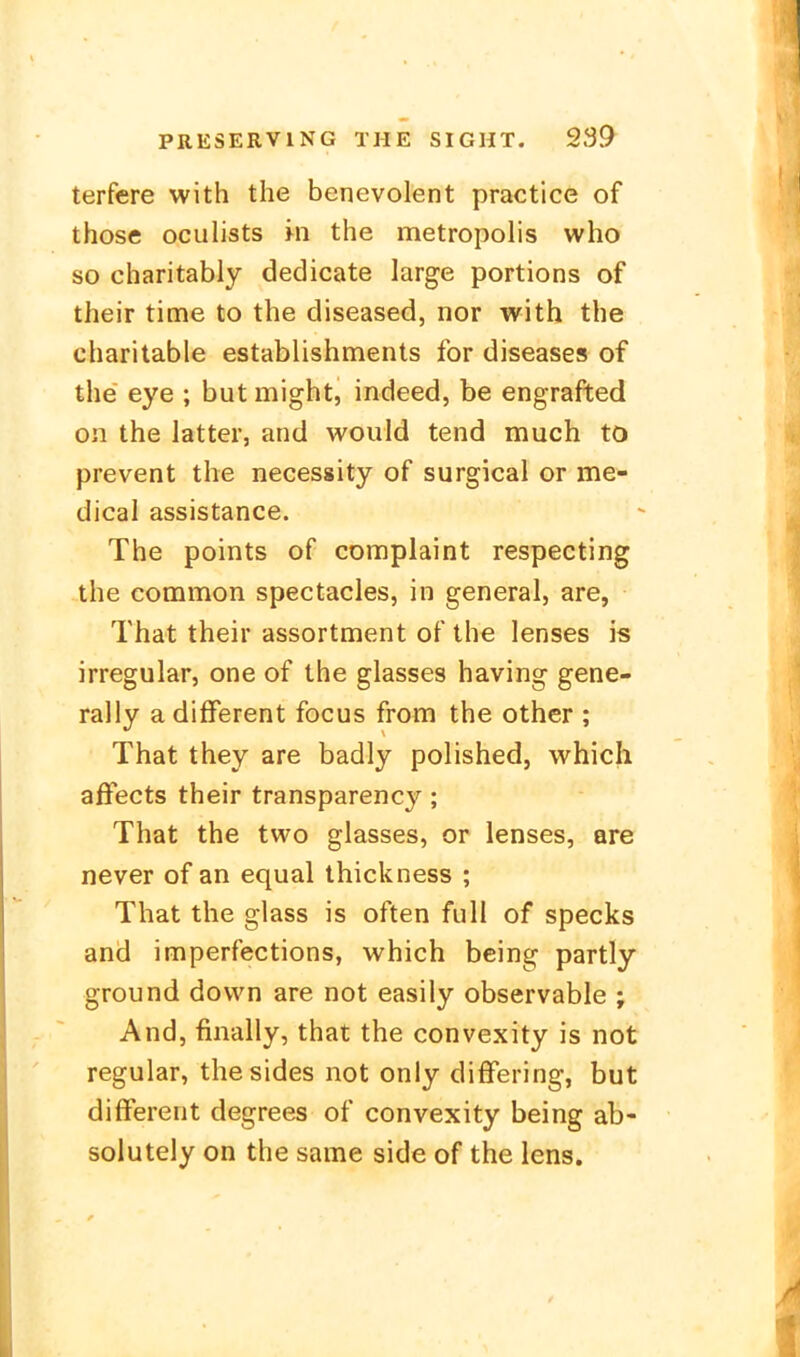 terfere with the benevolent practice of those oculists m the metropolis who so charitably dedicate large portions of their time to the diseased, nor with the charitable establishments for diseases of the eye ; but might, indeed, be engrafted on the latter, and would tend much to prevent the necessity of surgical or me- dical assistance. The points of complaint respecting the common spectacies, in general, are, That their assortment of the lenses is irregulär, one of the glasses having gene- rally a different focus from the other ; That they are badly polished, which affects their transparency; That the two glasses, or lenses, are never of an equal ihickness ; That the glass is often füll of Specks and imperfections, which being partly ground down are not easily observable ; And, finally, that the convexity is not regulär, thesides not only difFering, but different degrees of convexity being ab- solutely on the same side of the iens.