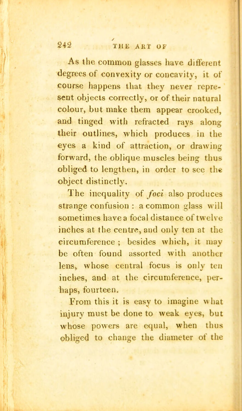 As the common glasses have difFerent degrees of convexity or concavity, it of course happens tliat they never repre- seot objects correctiy, or of their natural colour, but make them appear crooked, and tinged vvith refracted rays along their outlines, which produces in the €yes a kind of attraction, or drawing forward, the oblique muscles being thus obliged t.o lengthen, in order to see the object distinctiy. The inequality of foci also produces Strange confusion : a common glass will sometimes havea focal distance of tvvelve inches at the centre, and oiily ten at the circumference ; besides which, it may be often found assorted with another lens, whose central focus is onlv ten inches, and at ihe circumference, per- haps, fourteen. From this it is easy to imagine what injury must be done to weak eyes, but whose povvers are equal, when thus obliged to change the diameter of the