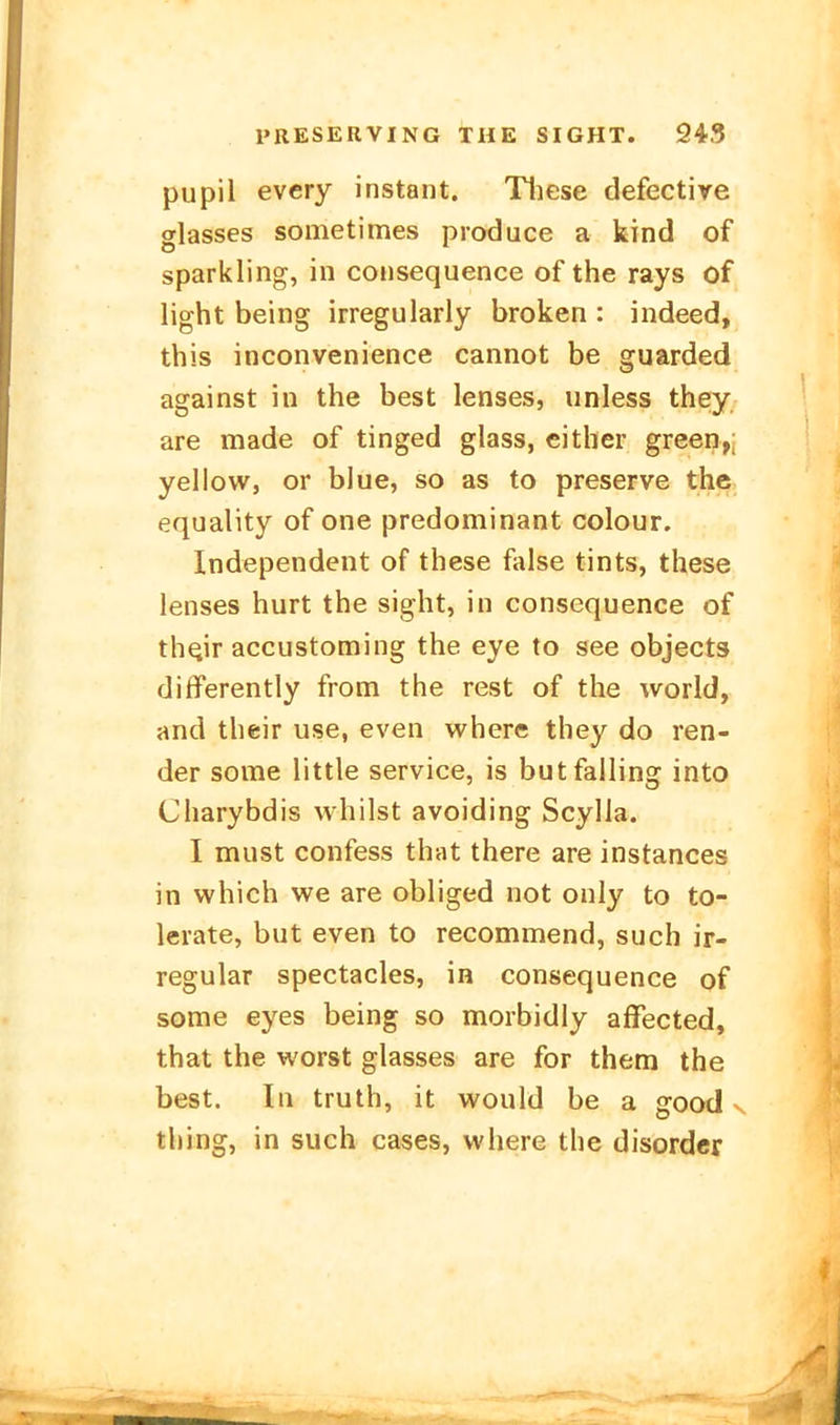 pupil every instant. Tliese defective srlasses sometimes produce a kind of sparkling, in consequence of the rays of light being irregularly broken : indeed, this inconvenience cannot be guarded against in the best lenses, unless they are made of tinged glass, cither green,; yellow, or blue, so as to preserve the equality of one predominant colour. Independent of these false tints, these lenses hurt the sight, in consequence of th^ir accustoming the eye to see objects differently from the rest of the world, and their use, even where they do ren- der some little service, is butfailing into Charybdis whilst avoiding Scylla. I must confess that there are instances in which we are obliged not only to to- lerate, but even to recommend, such ir- regulär spectacles, in consequence of some eyes being so morbidly affected, that the worst glasses are for them the best. In truth, it would be a good ^ tbing, in such cases, where the disordcr