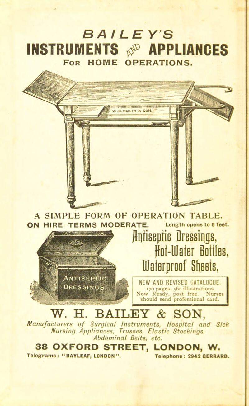 BAILE Y S INSTRUMENTS & APPLIANCES For home operations. A SIMPLE FORM OF OPERATION TABLE. ON HIRE-TERMS MODERATE. Length opens to 6 feet. Antiseptic Dressings, ioi-lflaier Bottles, Ulaterproof Sheets. NEW AND REVISED CATALOGUE. 170 pages, 560 illustrations. Now Ready, post free. Nurses should send professional card. W. H. BAILEY & SON, Manufacturers of Surgical Instruments, Hospital and Sick Nursing Appliances, Trusses, Elastic Stockings, Abdominal Belts, etc. 38 OXFORD STREET, LONDON, W. Tologrrams : “ BAYLEAF, LONDON Telephone: 2942 CERRARO.