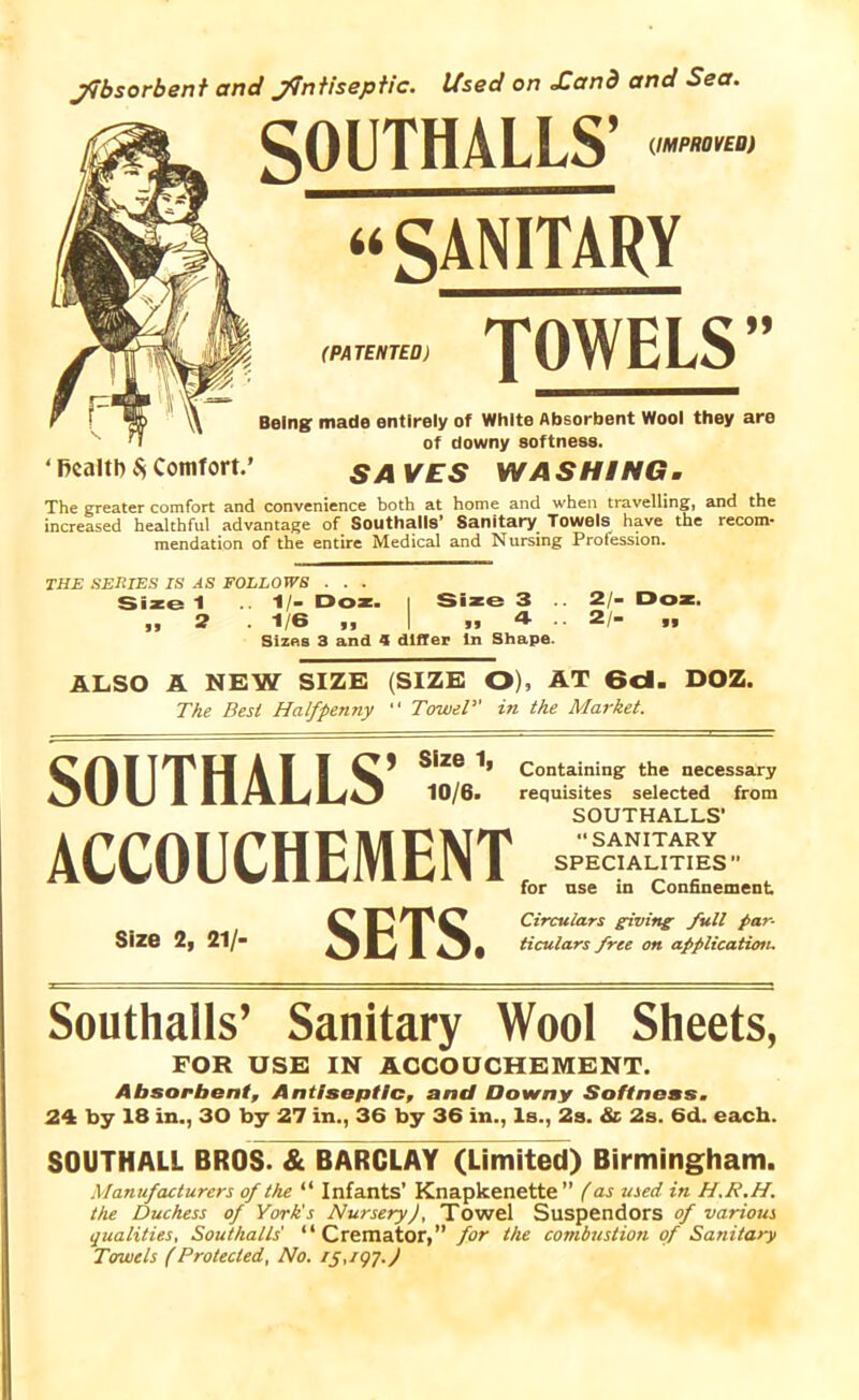 Absorbent and Antiseptic. Used on Xand and Sea. SOUTHALLS’ “SANITARY (memo: ROWELS'* Being: made entirely of White Absorbent Wool they are of downy softness. ‘ health $ Comfort.’ SAVES WASHING. The greater comfort and convenience both at home and when travelling, and the increased healthful advantage of Southalls’ Sanitary Towels have the recom- mendation of the entire Medical and Nursing Protession. THE SERIES IS AS FOLLOWS . . . Size 1 .. 1/- Doz. | Size 3 „ 2.1/6,, | „ 4 Sizes 3 and 4 differ in Shape. 2/- Doz. 2/- „ ALSO A NEW SIZE (SIZE O), AT 6d. DOZ. The Best Halfpenny “ Towel” in the Market. SOUTHALLS’ s,“e” ACCOUCHEMENT Size 2, 21/- SETS. Containing the necessary requisites selected from SOUTHALLS’ “SANITARY SPECIALITIES ” for use in Confinement Circulars giving full par- ticulars free on application. Southalls’ Sanitary Wool Sheets, FOR USE IN ACCOUCHEMENT. Absorbent, Antiseptic, and Downy Softness. 24 by 18 in., 30 by 27 in., 36 by 36 in., Is., 2s. & 2s. 6d. each. SOUTHALL BROS. & BARCLAY (Limited) Birmingham. Manufacturers of the “ Infants’ Knapkenette ” (as used in H.R.H. the Duchess of York's Nursery), Towel Suspendors of various qualities, Southalls' “Cremator,” for the combustion of Sanitary Towels (Protected, No. 15,197)