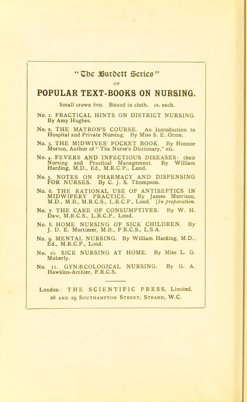 OF POPULAR TEXT-BOOKS ON NURSING. Small crown 8vo. Bound in cloth, is. each. No. i. PRACTICAL HINTS ON DISTRICT NURSING. By Amy Hughes. No. 2. THE MATRON'S COURSE. An Introduction to Hospital and Private Nursing. By Miss S. E. Orme. No. 3. THE MIDWIVES' POCKET BOOK. By Honnor Morten, Author of “ The Nurse’s Dictionary,” etc. No. 4. FEVERS AND INFECTIOUS DISEASES: their Nursing and Practical Management. By William Harding, M.D., Ed„ M.R.C.P., Lond. No. 5. NOTES ON PHARMACY AND DISPENSING FOR NURSES. By C. J. S. Thompson. No. 6. THE RATIONAL USE OF ANTISEPTICS IN MIDWIFERY PRACTICE. By James Morrison, M.D., M.B., M.R.C.S., L.R.C.P., Lond. [In preparation. No. 7. THE CARE OF CONSUMPTIVES. By W. H. Daw, M.R.C.S., L.R.C.P., Lond. No. 8. HOME NURSING OF SICK CHILDREN. By J. D. E. Mortimer, M.B., F R.C.S., L.S.A. No. 9. MENTAL NURSING. By William Harding, M.D., Ed., M.R.C.P., Lond. No. 10. SICK NURSING AT HOME. By Miss L. G. Moberly. No. 11. GYNAECOLOGICAL NURSING. By G. A. Hawkins-Ambler, F.R.C.S. London: THE SCIENTIFIC PRESS, Limited, 28 and 29 Southampton Street, Strand, W.C.