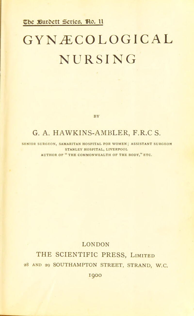 Cbe JBurSett Series, TRo. 11 GYNAECOLOGICAL NURSING G. A. HAWKINS-AMBLER, F.R.C S. SENIOR SURGEON, SAMARITAN HOSPITAL FOR WOMEN; ASSISTANT SURGEON STANLEY HOSPITAL, LIVERPOOL AUTHOR OF “ THE COMMONWEALTH OF THE BODY,” ETC. LONDON THE SCIENTIFIC PRESS, Limited 28 and 29 SOUTHAMPTON STREET, STRAND, W.C. 1900