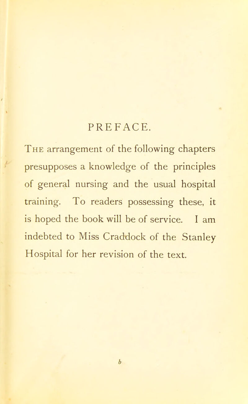 PREFACE. The arrangement of the following chapters presupposes a knowledge of the principles of general nursing and the usual hospital training. To readers possessing these, it is hoped the book will be of service. I am indebted to Miss Craddock of the Stanley Hospital for her revision of the text. b