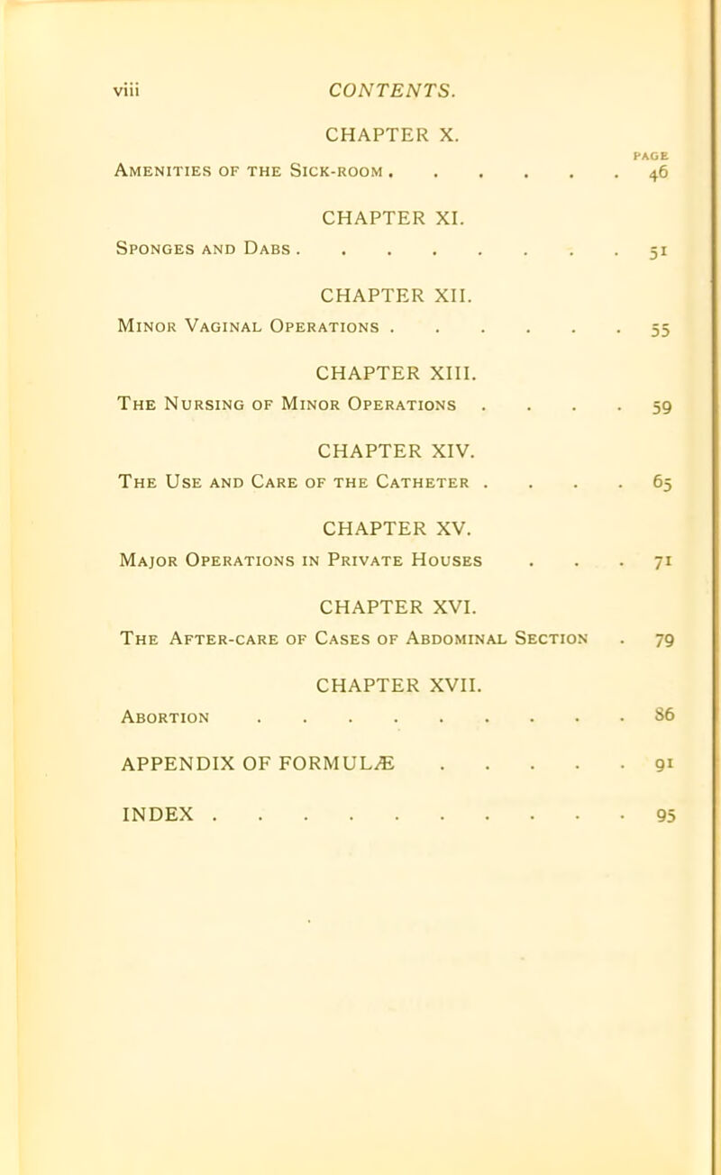 CHAPTER X. PAGE Amenities of the Sick-room 46 CHAPTER XI. Sponges and Dabs 51 CHAPTER XII. Minor Vaginal Operations 55 CHAPTER XIII. The Nursing of Minor Operations .... 59 CHAPTER XIV. The Use and Care of the Catheter .... 65 CHAPTER XV. Major Operations in Private Houses ... 71 CHAPTER XVI. The After-care of Cases of Abdominal Section . 79 CHAPTER XVII. Abortion S6 APPENDIX OF FORMULAE 91 INDEX 95