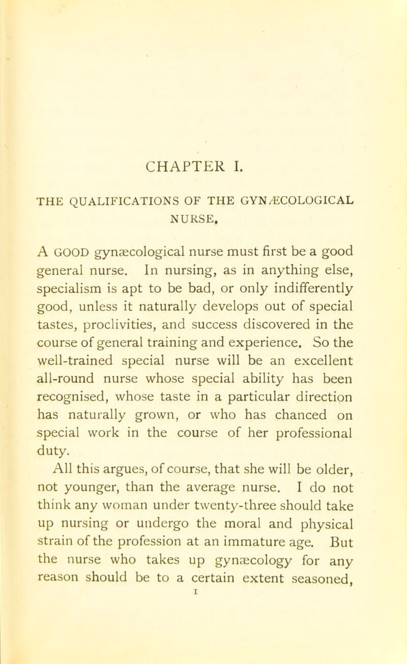 THE QUALIFICATIONS OF THE GYN/ECOLOGICAL NURSE. A GOOD gynaecological nurse must first be a good general nurse. In nursing, as in anything else, specialism is apt to be bad, or only indifferently good, unless it naturally develops out of special tastes, proclivities, and success discovered in the course of general training and experience. So the well-trained special nurse will be an excellent all-round nurse whose special ability has been recognised, whose taste in a particular direction has naturally grown, or who has chanced on special work in the course of her professional duty. All this argues, of course, that she will be older, not younger, than the average nurse. I do not think any woman under twenty-three should take up nursing or undergo the moral and physical strain of the profession at an immature age. But the nurse who takes up gynaecology for any reason should be to a certain extent seasoned,