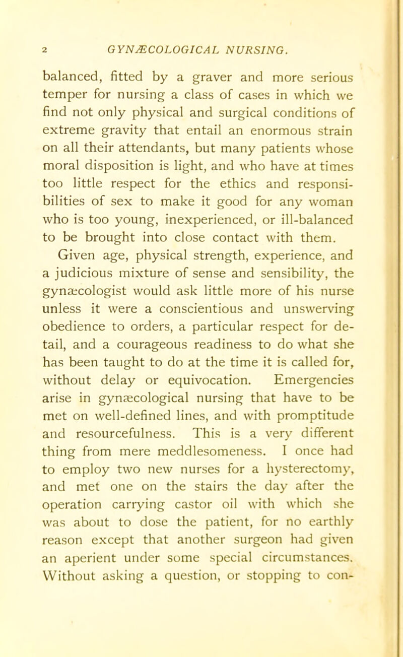 balanced, fitted by a graver and more serious temper for nursing a class of cases in which we find not only physical and surgical conditions of extreme gravity that entail an enormous strain on all their attendants, but many patients whose moral disposition is light, and who have at times too little respect for the ethics and responsi- bilities of sex to make it good for any woman who is too young, inexperienced, or ill-balanced to be brought into close contact with them. Given age, physical strength, experience, and a judicious mixture of sense and sensibility, the gyna;cologist would ask little more of his nurse unless it were a conscientious and unswerving obedience to orders, a particular respect for de- tail, and a courageous readiness to do what she has been taught to do at the time it is called for, without delay or equivocation. Emergencies arise in gynaecological nursing that have to be met on well-defined lines, and with promptitude and resourcefulness. This is a very different thing from mere meddlesomeness. I once had to employ two new nurses for a hysterectomy, and met one on the stairs the day after the operation carrying castor oil with which she was about to dose the patient, for no earthly reason except that another surgeon had given an aperient under some special circumstances. Without asking a question, or stopping to con-