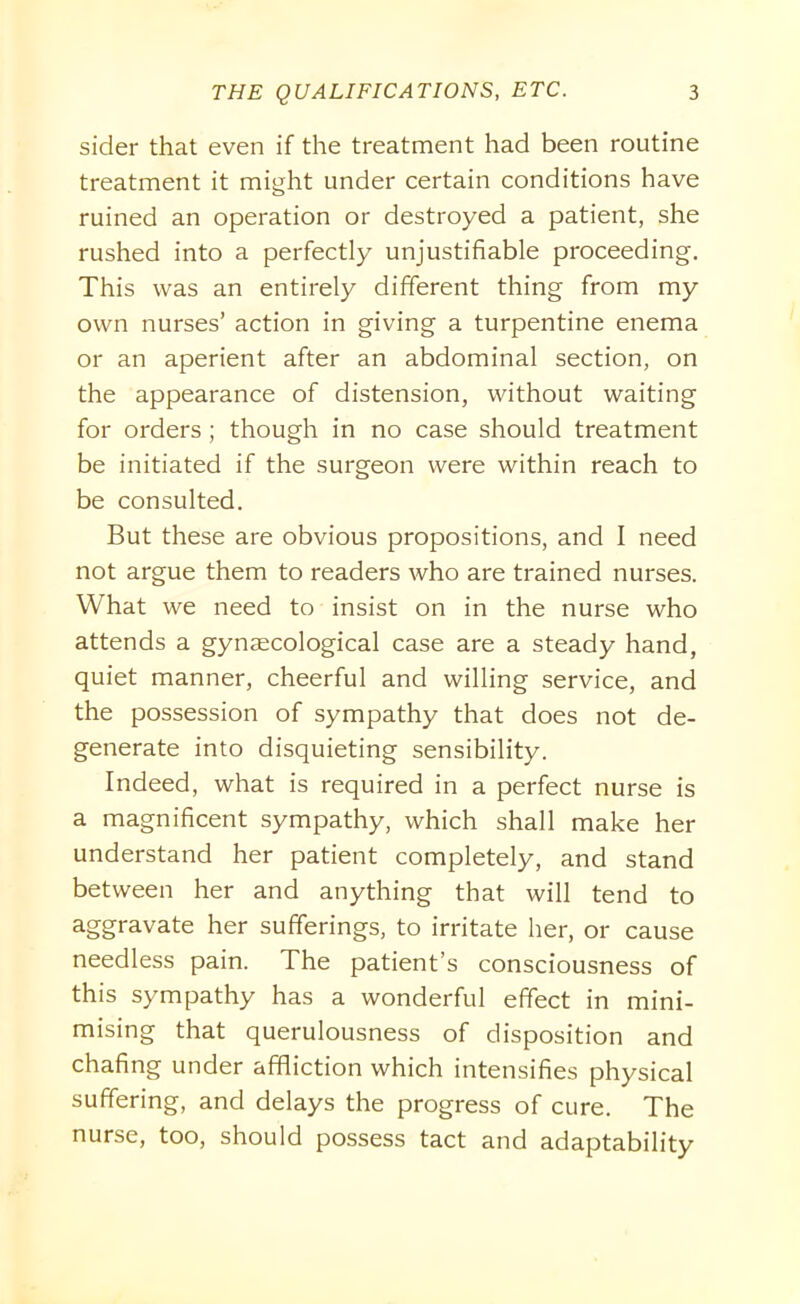 sider that even if the treatment had been routine treatment it might under certain conditions have ruined an operation or destroyed a patient, she rushed into a perfectly unjustifiable proceeding. This was an entirely different thing from my own nurses’ action in giving a turpentine enema or an aperient after an abdominal section, on the appearance of distension, without waiting for orders ; though in no case should treatment be initiated if the surgeon were within reach to be consulted. But these are obvious propositions, and I need not argue them to readers who are trained nurses. What we need to insist on in the nurse who attends a gynaecological case are a steady hand, quiet manner, cheerful and willing service, and the possession of sympathy that does not de- generate into disquieting sensibility. Indeed, what is required in a perfect nurse is a magnificent sympathy, which shall make her understand her patient completely, and stand between her and anything that will tend to aggravate her sufferings, to irritate her, or cause needless pain. The patient’s consciousness of this sympathy has a wonderful effect in mini- mising that querulousness of disposition and chafing under affliction which intensifies physical suffering, and delays the progress of cure. The nurse, too, should possess tact and adaptability